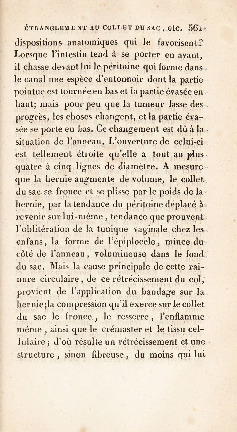 dispositions anatomiques qui le favorisent? Lorsque l’intestin tend à se porter en avant, il chasse devant lui le péritoine qui forme dans le canal une espèce d’entonnoir dont la partie pointue est tournéeen bas et la partie évasée en haut; mais pour peu que la tumeur fasse des progrès, les choses changent, et la partie éva- sée se porte en bas. Ce changement est dû à la situation de l’anneau. L’ouverture de celui-ci est tellement étroite qu’elle a tout au plus quatre à cinq lignes de diamètre. A mesure que la hernie augmente de volume, le collet du sac se fronce et se plisse par le poids de la hernie, par la tendance du péritoine déplacé à revenir sur lui-même , tendance que prouvent l’oblitération de la tunique vaginale chez les enfans, la forme de l’épiplocèle, mince du côté de l’anneau, volumineuse dans le fond du sac. Mais la cause principale de cette rai- nure circulaire, de ce rétrécissement du col, provient de l’application du bandage sur la. hernie;la compression qu’il exerce sur le collet du sac le fronce, le resserre, l’enflamme même , ainsi que le crémaster et le tissu cel- lulaire; d’où résulte un rétrécissement et une structure , sinon fibreuse, du moins qui lui