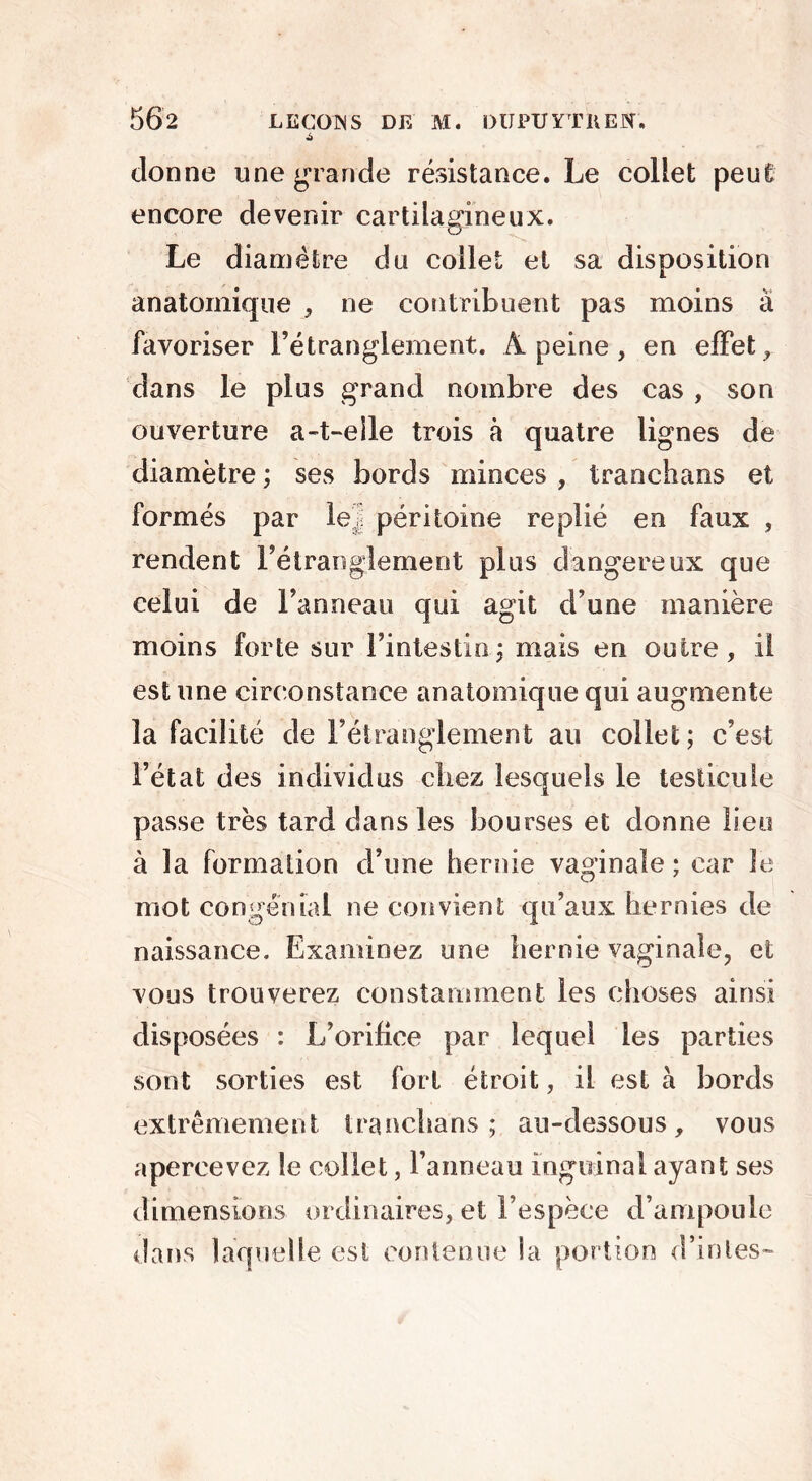 donne une grande résistance. Le collet peut encore devenir cartilagineux. Le diamètre du collet et sa disposition anatomique , ne contribuent pas moins à favoriser l’étranglement. A peine , en effet , dans le plus grand nombre des cas , son ouverture a-t-elle trois à quatre lignes de diamètre ; ses bords minces , tranehans et formés par le péritoine replié en faux , rendent l’étranglement plus dangereux que celui de l’anneau qui agit d’une manière moins forte sur l’intestin ; mais en outre, il est une circonstance anatomique qui augmente la facilité de l’étranglement au collet; c’est l’état des individus chez lesquels le testicule passe très tard dans les bourses et donne lieu à la formation d’une hernie vaginale ; car le mot congénial ne convient qu’aux hernies de naissance. Examinez une hernie vaginale, et vous trouverez constamment les choses ainsi disposées : L’orifice par lequel les parties sont sorties est fort étroit, il est à bords extrêmement tranclians; au-dessous, vous apercevez le collet, l’anneau inguinal ayant ses dimensions ordinaires, et l’espèce d’ampoule dans laquelle est contenue Sa portion d’in les-