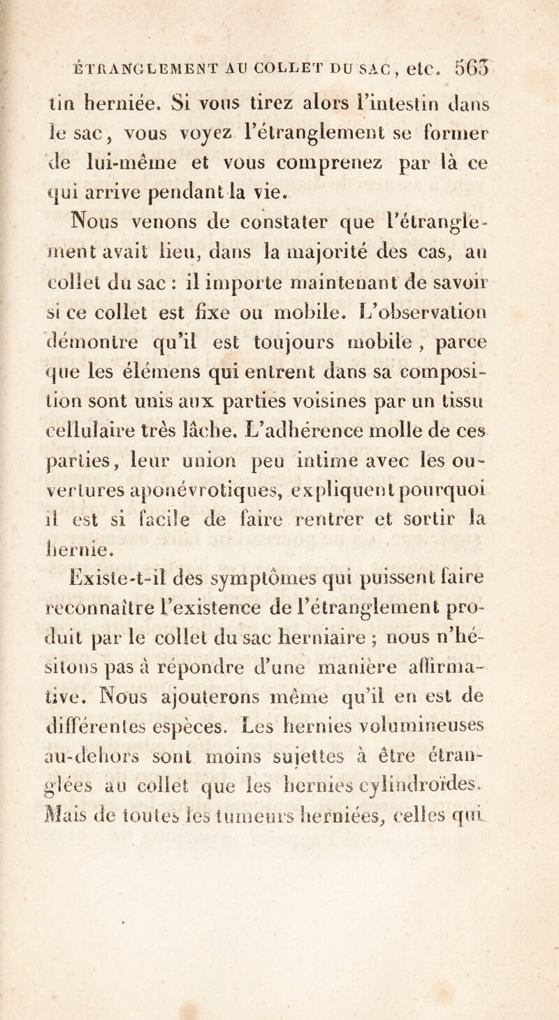 tin herniée. Si vous tirez alors l’intestin clans le sac, vous voyez l’étranglement se former de lui-même et vous comprenez par là ce qui arrive pendant la vie. Nous venons de constater que l’étrangle - ment avait lieu, dans la majorité des cas, au collet du sac : il importe maintenant de savoir si ce collet est fixe ou mobile. L’observation démontre qu’il est toujours mobile , parce que les élémens qui entrent dans sa composi- tion sont unis aux parties voisines par un tissu cellulaire très lâche. L’adhérence molle de ces parties, leur union peu intime avec les ou- ver Unes apo névrotiques, expliquent pourquoi il est si facile de faire rentrer et sortir la hernie. Ëxisie-t-il des symptômes qui puissent faire reconnaître l’existence de l’étranglement pro- duit par le collet du sac herniaire ; nous n’hé- sitons pas à répondre d’une manière affirma- tive. Nous ajouterons même qu’il en est de différentes espèces. Les hernies volumineuses àu-dèhors sont moins sujettes à être étran- glées au collet que les hernies cylindroïdes. Mais de toutes les tumeurs herniées, celles qui