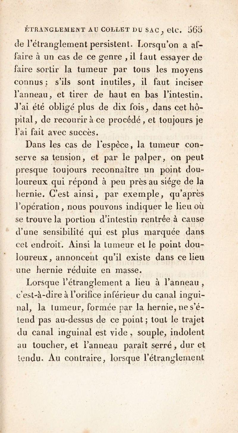 de l’étranglement persistent. Lorsqu’on a af- faire à un cas de ce genre , il faut essayer de faire sortir la tumeur par tous les moyens connus: s’ils sont inutiles, il faut inciser l’anneau, et tirer de haut en bas l’intestin. J’ai été obligé plus de dix fois, dans cet hô- pital, de recourir à ce procédé , et toujours je Fai fait avec succès. Dans les cas de l'espèce, la tumeur con- serve sa tension, et par le palper, on peut presque toujours reconnaître un point dou- loureux qui répond à peu près au siège de la hernie. C’est ainsi, par exemple, qu’après l’opération, nous pouvons indiquer le lieu où se trouve la portion d’intestin rentrée à cause d’une sensibilité qui est plus marquée dans cet endroit. Ainsi la tumeur et le point dou- loureux, annoncent qu’il existe dans ce lieu une hernie réduite en masse. Lorsque l’étranglement a lieu à l’anneau , c’est-à-dire à l’orifice inférieur du canal ingui- nal, la tumeur, formée par la hernie, ne s’é- tend pas au-dessus de ce point ; tout le trajet du canal inguinal est vide, souple, indolent au toucher, et l’anneau paraît serré, dur et tendu. Au contraire, lorsque l’étranglement