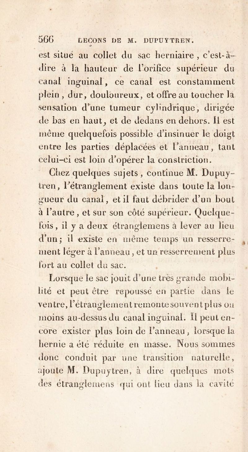 est situé au collet du sac herniaire, c’est-à- dire à là hauteur de l'orifice supérieur du canal inguinal, ce canal est constamment plein , dur, douloureux, et offre au toucher la sensation d’une tumeur cylindrique, dirigée de bas en haut^ et de dedans en dehors, il est même quelquefois possible d’insinuer le doigt entre les parties déplacées et l’anneau, tant celui-ci est loin d’opérer la constriction. Chez quelques sujets, continue M. Dupuy- tren, rétranglement existe dans toute la lon- gueur du canal, et il faut débrider d’un bout à l’autre, et sur son côté supérieur. Quelque- fois, il y a deux étrangle me ns a lever au lieu d’un; il existe en même temps un resserre- ment léger à l’anneau, et un resserrement plus fort au collet du sac. Lorsque le sac jouit d’une très grande mobi- lité et peut être repoussé en partie dans le ventre, rétranglement remonte souvent plus ou moins au-dessus du canal inguinal. Il peut en- core exister plus loin de l’anneau, lorsque la hernie a été réduite en masse. Nous sommes donc conduit par une transition naturelle, ajoute M. Dupuytren, à dire quelques mots des étranglemens qui ont lieu dans la cavité