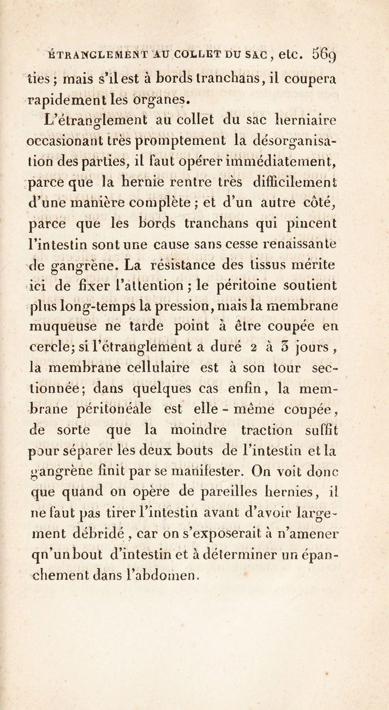 lies ; mais s’il est à bords Iranchans, il coupera rapidement les organes. L’étranglement au collet du sac herniaire occasionant très promptement la désorganisa- tion des parties, il faut opérer immédiatement, parce que la hernie rentre très difficilement d’une manière complète ; et d’un autre côté, parce que les bords tranchans qui pincent l’intestin sont une cause sans cesse renaissante de gangrène. La résistance des tissus mérite ici de fixer l’attention ; le péritoine soutient plus long-temps la pression, mais la membrane muqueuse ne tarde point à être coupée en cercle; si l’étranglement a duré 2 à 5 jours, la membrane cellulaire est à son tour sec- tionnée; dans quelques cas enfin, la mem- brane péritonéale est elle - même coupée, de sorte que la moindre traction suffit pour séparer les deux bouts de l’intestin et la gangrène finit par se manifester. On voit donc que quand on opère de pareilles hernies, il ne faut pas tirer l’intestin avant d’avoir large- ment débridé , car on s’exposerait a n’amener qn’unbout d’intestin et à déterminer un épan- chement dans l’abdomen.