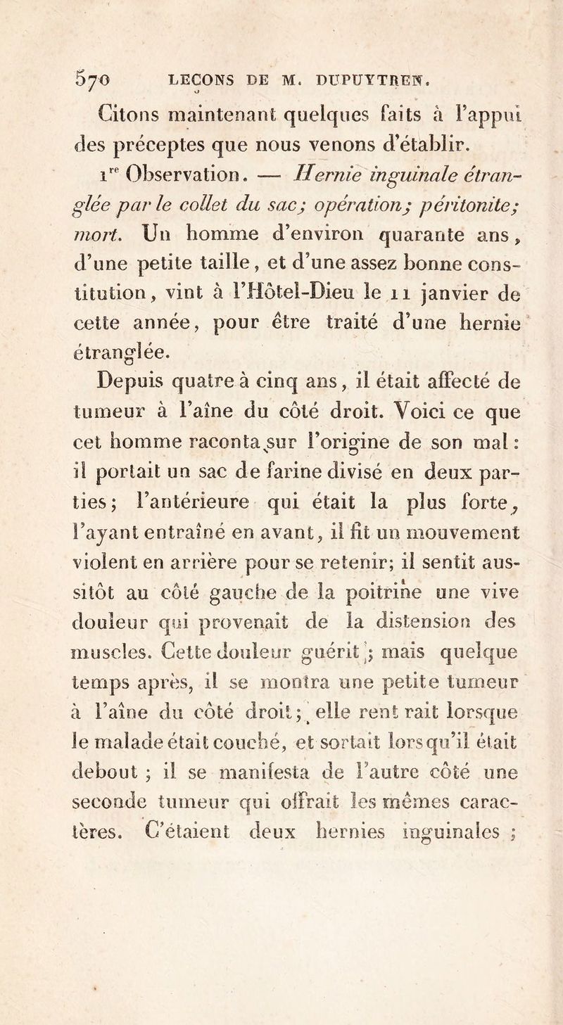 Citons maintenant quelques faits à F appui clés préceptes que nous venons d’établir. inobservation. — Hernie inguinale étran- glée par le collet du sac; opération; péritonite; mort. Un homme d’environ quarante ans, d’une petite taille, et d’une assez bonne cons- titution, vint à Fffôtel-Dieu le 11 janvier de cette année, pour être traité d’une hernie étranglée. Depuis quatre à cinq ans, il était affecté de tumeur à l’aîne du côté droit. Voici ce que cet homme raconta sur l’origine de son mal : il portait un sac de farine divisé en deux par- ties; l’antérieure qui était la plus forte, l’ayant entraîné en avant, il fit un mouvement violent en arrière pour se retenir; il sentit aus- sitôt au côté gauche de la poitrine une vive douleur qui provenait de la distension des muscles. Cette douleur guérit ; mais quelque temps après, il se montra une petite tumeur à Faîne du côté droit; elle rent rait lorsque le malade était couché, et sortait lorsqu’il était debout ; il se manifesta de l'autre côté une seconde tumeur qui offrait les mêmes carac- tères. C’étaient deux hernies inguinales ;