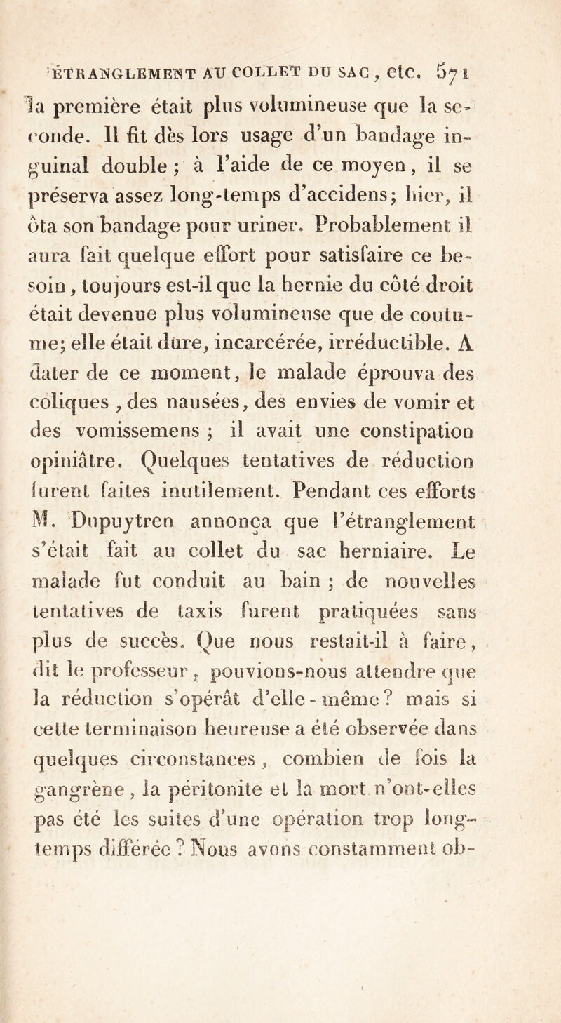 la première était plus volumineuse que la se- conde. Il fit dès lors usage d’un bandage in- guinal double ; à l’aide de ce moyen, il se préserva assez long-temps d’accidens; Lier, il ôta son bandage pour uriner. Probablement il aura fait quelque effort pour satisfaire ce be- soin , toujours est-il que la hernie du côté droit était devenue plus volumineuse que de coutu- me; elle était dure, incarcérée, irréductible. À dater de ce moment, le malade éprouva des coliques , des nausées, des envies de vomir et des vomissemens ; il avait une constipation opiniâtre. Quelques tentatives de réduction furent faites inutilement. Pendant ces efforts M. Dupuytren annonça que l’étranglement s’était fait au collet du sac herniaire. Le malade fut conduit au bain ; de nouvelles tentatives de taxis furent pratiquées sans plus de succès. Que nous restait-il à faire, dit le professeur , pouvions-nous attendre que la réduction s’opérât d’elle - même ? mais si cette terminaison heureuse a été observée dans quelques circonstances, combien de lois la gangrène, la péritonite et la mort n’oot-eiies pas été les suites d’une opération trop long- temps différée ? Nous avons constamment ob-