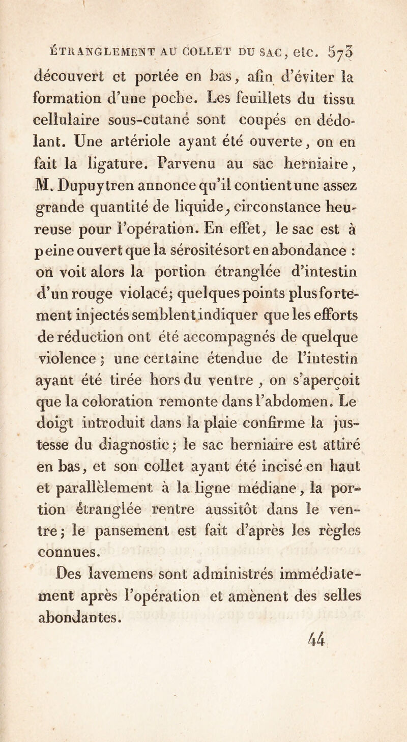 découvert et portée en bas, afin d’éviter la formation d’une poche. Les feuillets du tissu cellulaire sous-cutané sont coupés en dédo- lant. Une artériole ayant été ouverte, on en fait la ligature. Parvenu au sac herniaire, M. Dupuytren annonce qu’il contient une assez grande quantité de liquide^ circonstance heu- reuse pour l’opération. En effet, le sac est à p eine ouvert que la sérosité sort en abondance : ori voit alors la portion étranglée d’intestin d’un rouge violacé; quelques points plus forte- ment injectés semblent indiquer que les efforts de réduction ont été accompagnés de quelque violence ; une certaine étendue de l’intestin ayant été tirée hors du ventre , on s’aperçoit que la coloration remonte dans l’abdomen. Le doigt introduit dans la plaie confirme la jus- tesse du diagnostic ; le sac herniaire est attiré en bas, et son collet ayant été incisé en haut et parallèlement à la ligne médiane, la por- tion étranglée rentre aussitôt dans le ven- tre; le pansement est fait d’après les règles connues. Des lavemens sont administrés immédiate- ment après l’opération et amènent des selles abondantes. 44