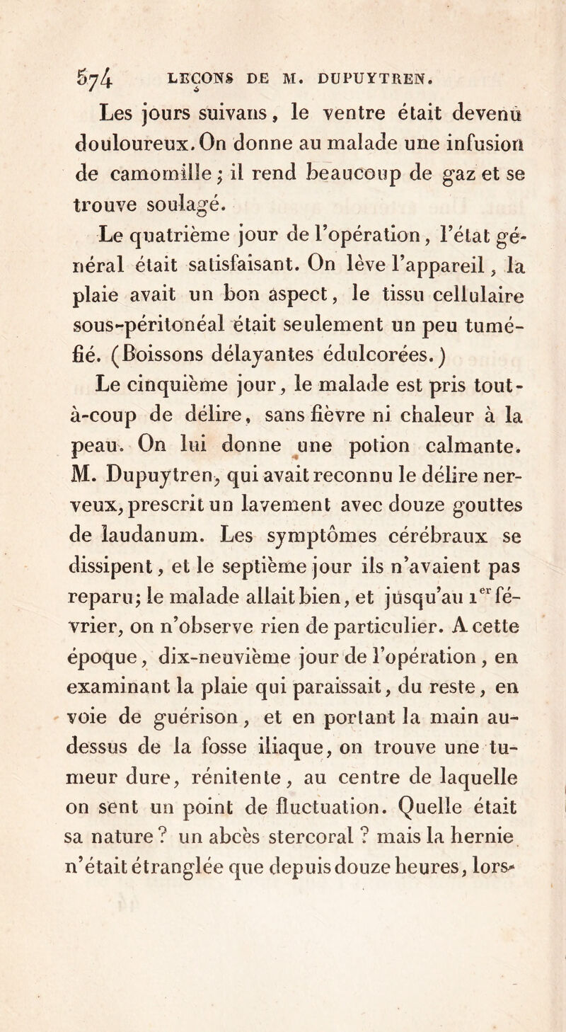 Les jours suivans, le ventre était devenu douloureux. On donne au malade une infusion de camomille; il rend beaucoup de gaz et se trouve soulagé. Le quatrième jour de l’opération, l’état gé- néral était satisfaisant. On lève l’appareil, la plaie avait un bon aspect, le tissu cellulaire sous-péritonéal était seulement un peu tumé- fié. (Boissons délayantes édulcorées.) Le cinquième jour, le malade est pris tout- à-coup de délire , sans fièvre ni chaleur à la peau. On lui donne une potion calmante. M. Dupuytren, qui avait reconnu le délire ner- veux, prescrit un lavement avec douze gouttes de laudanum. Les symptômes cérébraux se dissipent, et le septième jour ils n’avaient pas reparu; le malade allait bien, et jusqu’au ier fé- vrier, on n’observe rien de particulier. A cette époque, dix-neuvième jour de l’opération, en examinant la plaie qui paraissait, du reste, en voie de guérison, et en portant la main au- dessus de la fosse iliaque, on trouve une tu- meur dure, rénitente, au centre de laquelle on sent un point de fluctuation. Quelle était sa nature ? un abcès stercoral ? mais la hernie n’était étranglée que depuis douze heures, lors*