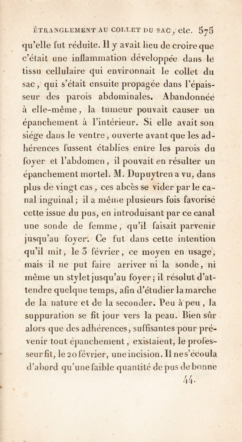 qu’elle fut réduite. 11 y avait lieu de croire que c’était une inflammation développée dans le tissu cellulaire qui environnait le collet du sac , qui s’était ensuite propagée dans l’épais- seur des parois abdominales. Abandonnée à elle-même, la tumeur pouvait causer un épanchement à l’intérieur. Si elle avait son siège dans le ventre, ouverte avant que les ad- hérences lussent établies entre les parois du foyer et l’abdomen , il pouvait en résulter un épanchement mortel. M. Dupuytrena vu, dans plus de vingt cas, ces abcès se vider par le ca- nal inguinal ; il a même plusieurs fois favorisé cette issue du pus, en introduisant par ce canal une sonde de femme, qu’il faisait parvenir jusqu’au foyer. Ce fut dans cette intention qu’il mit, le 3 février, ce moyen en usage, mais il ne put faire arriver ni la sonde, ni même un stylet jusqu’au foyer; il résolut d’at- tendre quelque temps, afin d’étudier la marche de la nature et de la seconder. Peu à peu , la suppuration se fît jour vers la peau. Bien sûr alors que des adhérences, suffisantes pour pré- venir tout épanchement, existaient, le profes- seur fit, le 20 février, une incision. Il ne s’écoula d’abord qu’une faible quantité de pus de bonne 44*