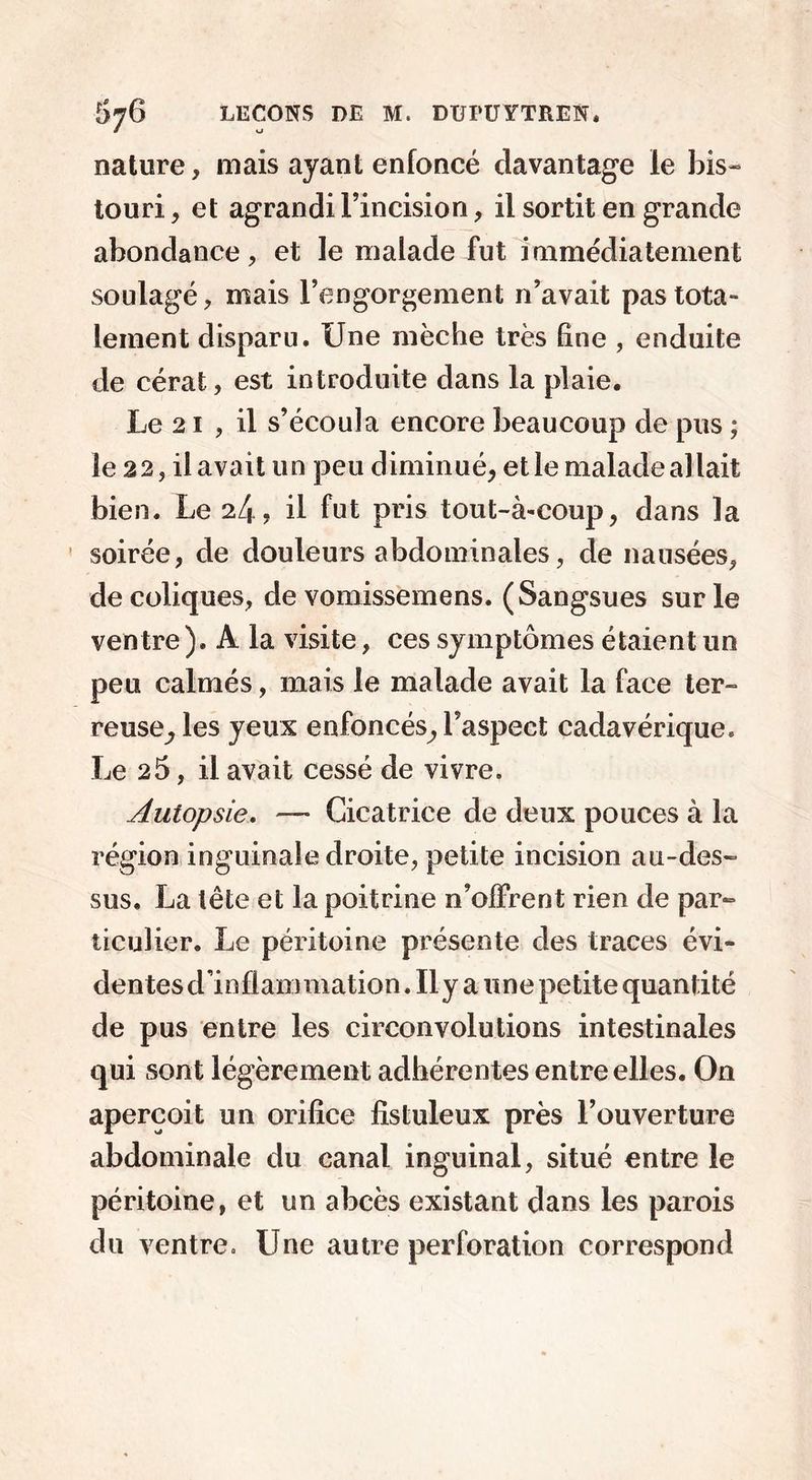 nature, mais ayant enfoncé davantage le bis- touri , et agrandi l’incision, il sortit en grande abondance, et le malade fut immédiatement soulagé, mais l’engorgement n’avait pas tota- lement disparu. Une mèche très line , enduite de cérat, est introduite dans la plaie. Le 21 , il s’écoula encore beaucoup de pus ; le 22, il avait un peu diminué, et le malade al lait bien. Le 2/1? il fut pris tout-à-coup, dans la soirée, de douleurs abdominales, de nausées, de coliques, de vomissemens. (Sangsues sur le ventre ). A la visite, ces symptômes étaient un peu calmés, mais le malade avait la face ter- reuse^ les yeux enfoncés, l’aspect cadavérique. Le 25, il avait cessé de vivre. Autopsie. — Cicatrice de deux pouces à la région inguinale droite, petite incision au-des- sus. La tête et la poitrine n’offrent rien de par- ticulier. Le péritoine présente des traces évi- dentes d’inflammation. Il y a une petite quantité de pus entre les circonvolutions intestinales qui sont légèrement adhérentes entre elles. On aperçoit un orifice fistuleux près l’ouverture abdominale du canal inguinal, situé entre le péritoine, et un abcès existant dans les parois du ventre. Une autre perforation correspond