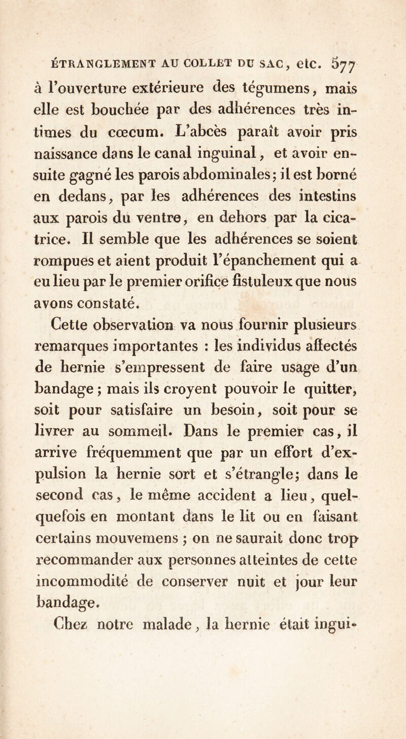 à l’ouverture extérieure des tégumens, mais elle est bouchée par des adhérences très in- times du cæcum. L’abcès paraît avoir pris naissance dans le canal inguinal, et avoir en- suite gagné les parois abdominales; il est borné en dedans, par les adhérences des intestins aux parois du ventre, en dehors par la cica- trice. Il semble que les adhérences se soient rompues et aient produit l’épanchement qui a eu lieu par le premier orifice fistuleux que nous avons constaté. Cette observation va nous fournir plusieurs remarques importantes : les individus afïectés de hernie s’empressent de faire usage d’un bandage ; mais ils croyent pouvoir le quitter, soit pour satisfaire un besoin, soit pour se livrer au sommeil. Dans le premier cas, il arrive fréquemment que par un effort d’ex- pulsion la hernie sort et s’étrangle; dans le second cas, le même accident a lieu, quel- quefois en montant dans le lit ou en faisant certains mouvemens ; on ne saurait donc trop recommander aux personnes atteintes de cette incommodité de conserver nuit et jour leur bandage. Chez notre malade, la hernie était ingui»