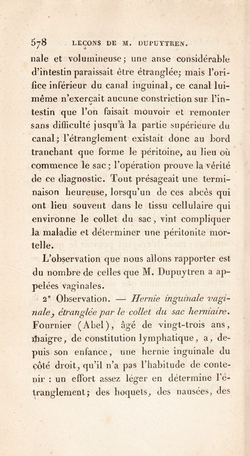 nale et volumineuse; une anse considérable d’intestin paraissait être étranglée; mais l’ori- fice inférieur du canal inguinal, ce canal lui- même n’exercait aucune constriction sur l’in- testin que l’on faisait mouvoir et remonter sans difficulté jusqu’à la partie supérieure du canal ; l’étranglement existait donc au bord tranchant que forme le péritoine, au lieu où commence le sac ; l’opération prouve la vérité de ce diagnostic. Tout présageait une termi- naison heureuse, lorsqu’un de ces abcès qui ont lieu souvent dans le tissu cellulaire qui environne le collet du sac, vint compliquer la maladie et déterminer une péritonite mor- telle. L’observation que nous allons rapporter est du nombre de celles que M. Dupuytren a ap- pelées vaginales. 2e Observation. — Hernie inguinale vagi- nale, étranglée par le collet du sac herniaire. Fournier (Abel), âgé de vingt-trois ans, ïîiaigre, de constitution lymphatique, a, de- puis son enfance, une hernie inguinale du côté droit^ qu’il n’a pas l’habitude de conte- nir : un effort assez léger en détermine l’é- tranglement; des hoquets, des nausées, des