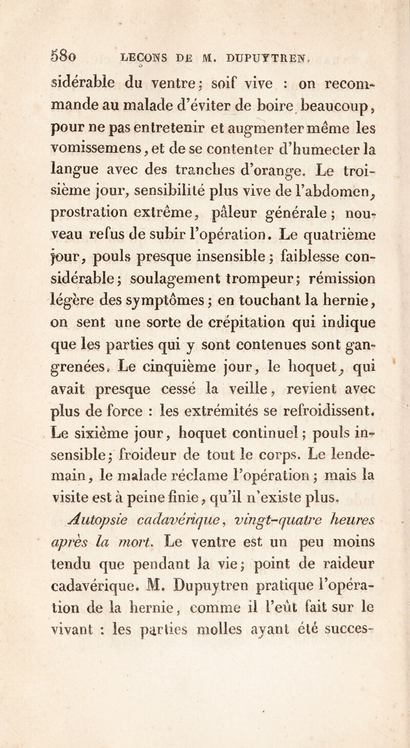 O sidérable du ventre: soif vive : on recoin- mande au malade d’éviter de boire beaucoup, pour ne pas entretenir et augmenter même les vomissemens, et de se contenter d’humecter la langue avec des tranches d’orange. Le troi- sième jour, sensibilité plus vive de l’abdomen^ prostration extrême, pâleur générale; nou- veau refus de subir l’opération. Le quatrième jour, pouls presque insensible; faiblesse con- sidérable; soulagement trompeur; rémission légère des symptômes ; en touchant la hernie, on sent une sorte de crépitation qui indique que les parties qui y sont contenues sont gan- grenées, Le cinquième jour, le hoquet, qui avait presque cessé la veille, revient avec plus de force : les extrémités se refroidissent. Le sixième jour, hoquet continuel; pouls in- sensible; froideur de tout le corps. Le lende- main, le malade réclame l’opération ; mais la visite est à peine finie, qu’il n’existe plus. Autopsie cadavérique, vingt-quatre heures après la mort. Le ventre est un peu moins tendu que pendant la vie; point de raideur cadavérique. M. Dupuytren pratique l’opéra- tion de la hernie, comme il l’eût fait sur le vivant : les parties molles ayant été succès-