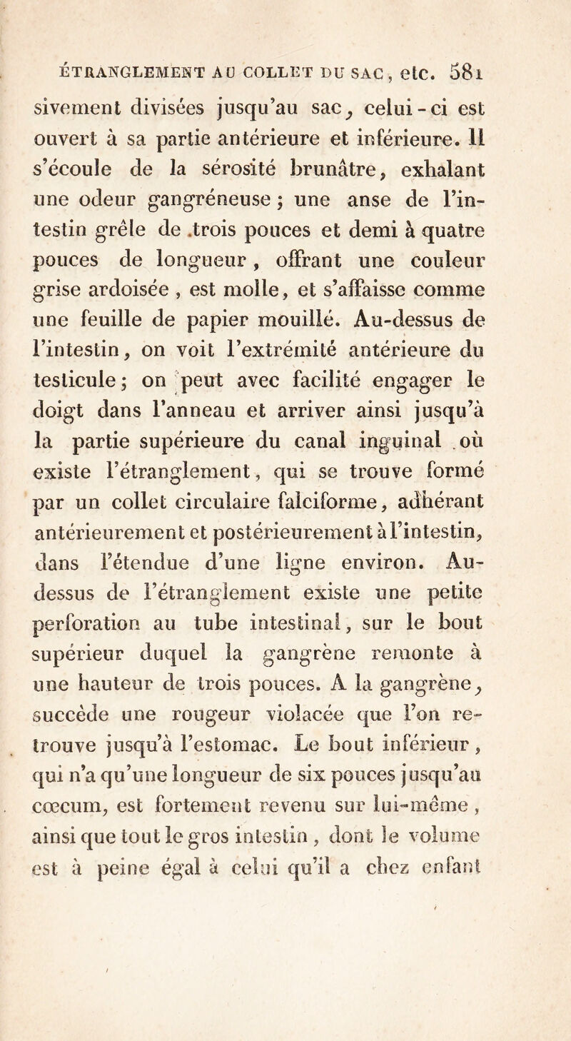 sivement divisées jusqu’au sac^, celui-ci est ouvert à sa partie antérieure et inférieure. Il s’écoule de la sérosité brunâtre, exhalant une odeur gangréneuse ; une anse de l’in- testin grêle de .trois pouces et demi à quatre pouces de longueur, offrant une couleur grise ardoisée , est molle, et s’affaisse comme une feuille de papier mouillé. Au-dessus de l’intestin, on voit l’extrémité antérieure du testicule; on peut avec facilité engager le doigt dans l’anneau et arriver ainsi jusqu’à la partie supérieure du canal inguinal où existe l’étranglement, qui se trouve formé par un collet circulaire falciforme, adhérant antérieurement et postérieurement à l’intestin, dans l’étendue d’une Ikrne environ. Au- O dessus de l’étranglement existe une petite perforation au tube intestinal, sur le bout supérieur duquel la gangrène remonte à une hauteur de trois pouces. A la gangrèney succède une rougeur violacée que l’on re- trouve jusqu’à Festomae. Le bout inférieur , qui n’a qu’une longueur de six pouces jusqu’au cæcum, est fortement revenu sur lui-même , ainsi que tout le gros intestin , dont le volume est à peine égal à celui qu’il a chez enfant