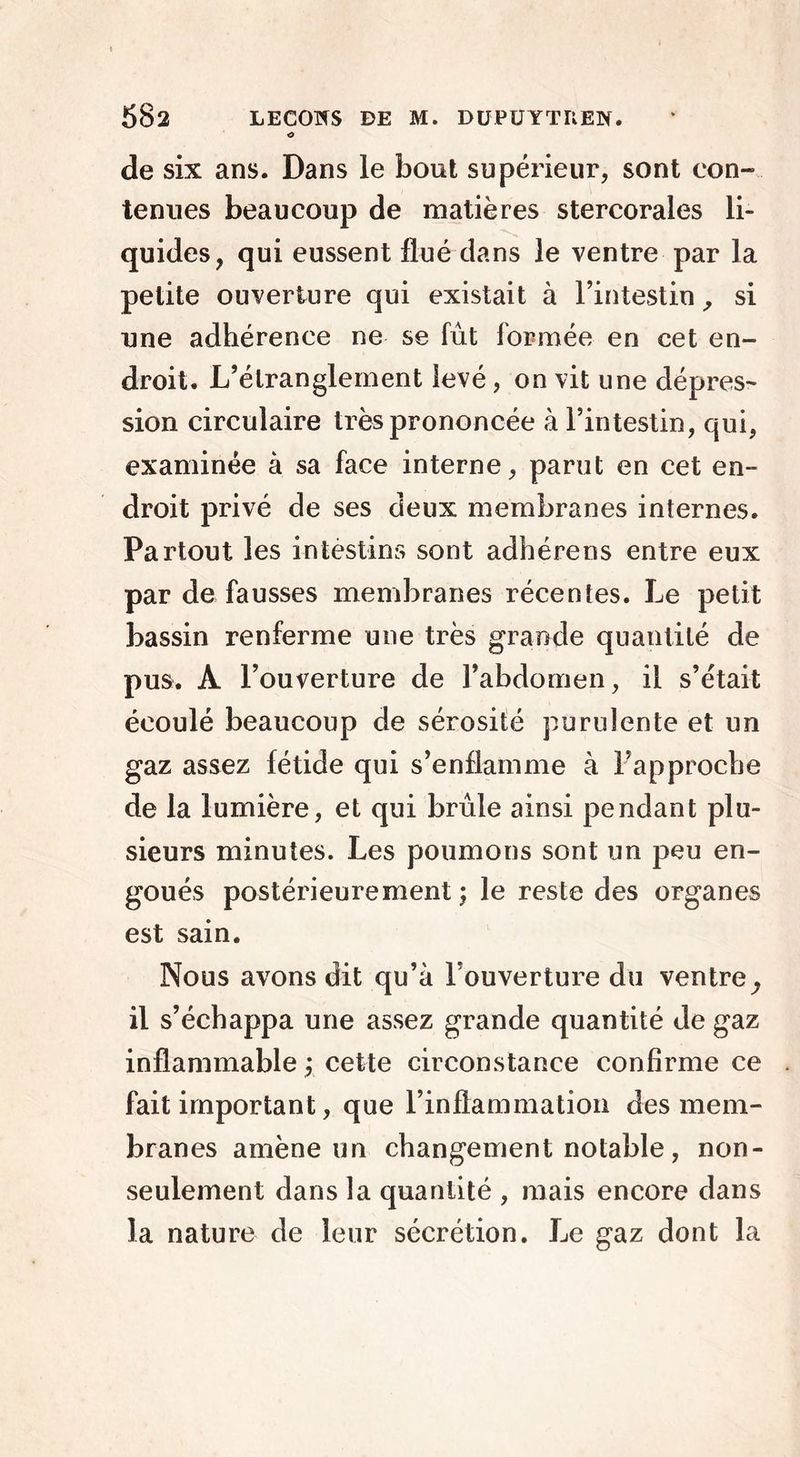 o de six ans. Dans le bout supérieur, sont con- tenues beaucoup de matières stercorales li- quides, qui eussent fiué dans le ventre par la petite ouverture qui existait à l’intestin, si une adhérence ne se fût formée en cet en- droit. L’étranglement levé, on vit une dépres- sion circulaire très prononcée à l’intestin, qui, examinée à sa face interne, parut en cet en- droit privé de ses deux membranes internes. Partout les intèstins sont adhérens entre eux par de fausses membranes récentes. Le petit bassin renferme une très grande quantité de pus. À l’ouverture de l’abdomen, il s’était écoulé beaucoup de sérosité purulente et un gaz assez fétide qui s’enflamme à l’approche de la lumière, et qui brûle ainsi pendant plu- sieurs minutes. Les poumons sont un peu en- goués postérieurement; le reste des organes est sain. Nous avons dit qu’à l’ouverture du ventre^ il s’échappa une assez grande quantité de gaz inflammable ; cette circonstance confirme ce fait important, que l’inflammation des mem- branes amène un changement notable, non- seulement dans la quantité , mais encore dans la nature de leur sécrétion. Le gaz dont la