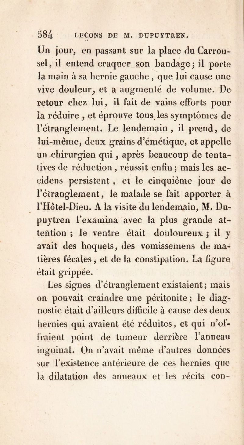 Un jour, en passant sur la place du Carrou- sel, il entend craquer son bandage; il porte la main à sa hernie gauche, que lui cause une vive douleur, et a augmenté de volume. De retour chez lui, il fait de vains efforts pour la réduire } et éprouve tous les symptômes de l’étranglement. Le lendemain, il prend, de lui-même, deux grains d’émétique, et appelle un chirurgien qui, après beaucoup de tenta- tives de réduction , réussit enfiu; mais les ac- cidens persistent , et le cinquième jour de Fétranglement, le malade se fait apporter à FHôtel-Dieu. A la visite du lendemain, M. Du- puytren l’examina avec la plus grande at- tention ; le ventre était douloureux ; il y avait des hoquets, des vomissemens de ma- tières fécales, et de la constipation. La figure était grippée. Les signes d’étranglement existaient ; mais on pouvait craindre une péritonite ; le diag- nostic était d’ailleurs difficile à cause des deux hernies qui avaient été réduites, et qui n’of- fraient point de tumeur derrière l’anneau inguinal. On n’avait même d’autres données sur l’existence antérieure de ces hernies que la dilatation des anneaux et les récits con~