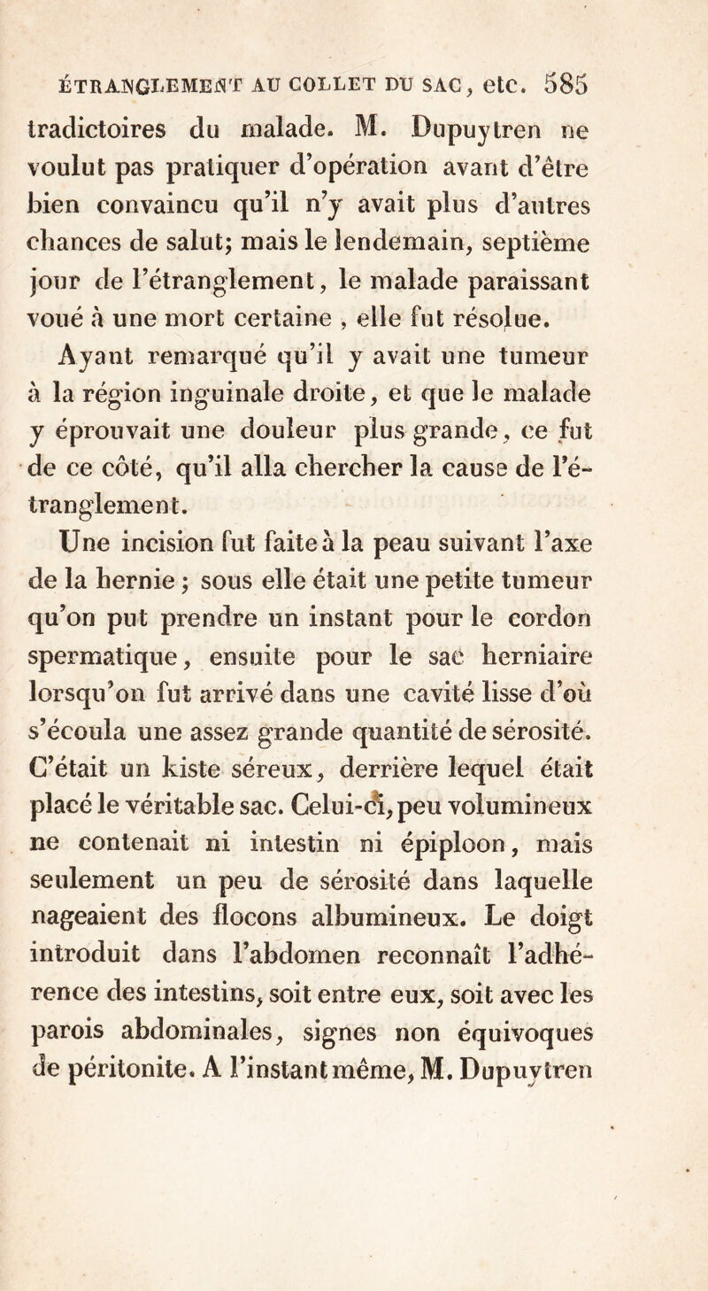 tradictoires du malade. M. Dupuytren ne voulut pas pratiquer d’opération avant d’être bien convaincu qu’il n’y avait plus d’autres chances de salut; mais le lendemain, septième jour de l’étranglement, le malade paraissant voué «à une mort certaine , elle fut résolue. Ayant remarqué qu’il y avait une tumeur à la région inguinale droite, et que le malade y éprouvait une douleur plus grande, ce fut de ce côté, qu’il alla chercher la cause de l’é- tranglement. Une incision fut faite à la peau suivant l’axe de la hernie ; sous elle était une petite tumeur qu’on put prendre un instant pour le cordon spermatique, ensuite pour le sac herniaire lorsqu’on fut arrivé dans une cavité lisse d’où s’écoula une assez grande quantité de sérosité. C’était un kiste séreux , derrière lequel était placé le véritable sac. Celui-ci, peu volumineux ne contenait ni intestin ni épiploon, mais seulement un peu de sérosité dans laquelle nageaient des flocons albumineux. Le doigt introduit dans l’abdomen reconnaît l’adhé- rence des intestins, soit entre eux, soit avec les parois abdominales, signes non équivoques de péritonite. A l’instant même, M. Dupuvtren