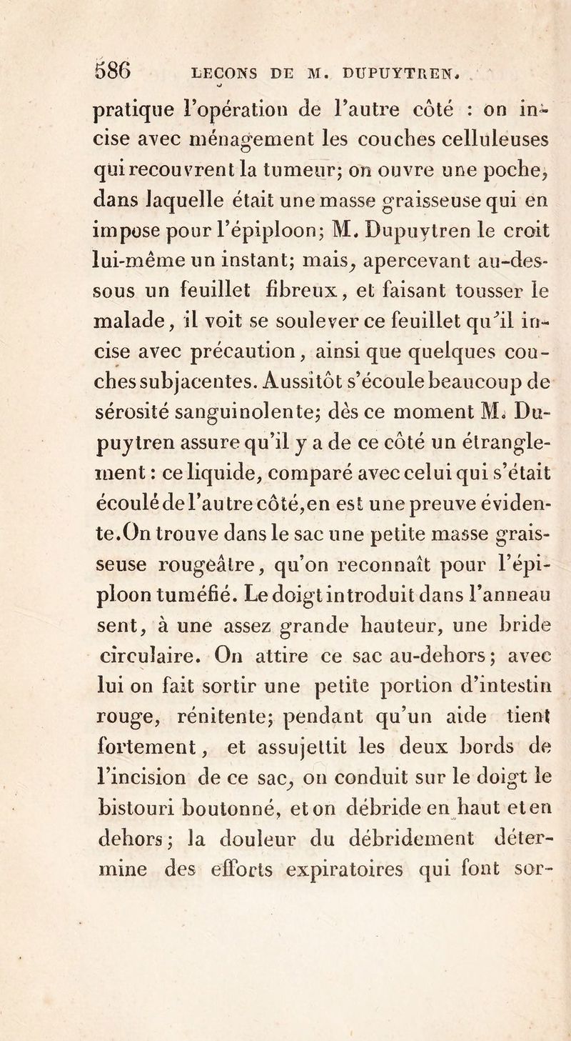 pratique l’opération de l’autre côté : on in- cise avec ménagement les couches celluleuses qui recouvrent la tumeur; on ouvre une poche* dans laquelle était une masse graisseuse qui en impose pour l’épiploon; M, Dupuytren le croit lui-même un instant; mais, apercevant au-des- sous un feuillet fibreux, et faisant tousser le malade, il voit se soulever ce feuillet qu^il in- cise avec précaution, ainsique quelques cou- chessubjacentes. Aussitôt s’écoule beaucoup de sérosité sanguinolente; dès ce moment M» Du- puytren assure qu’il y a de ce côté un étrangle- ment : ce liquide, comparé avec celui qui s’était écoulé de l’autre côté,en est une preuve éviden- te.On trouve dans le sac une petite masse grais- seuse rougeâtre, qu’on reconnaît pour l’épi- ploon tuméfié. Le doigt introduit dans l’anneau sent, à une assez grande hauteur, une bride circulaire. On attire ce sac au-dehors ; avec lui on fait sortir une petite portion d’intestin rouge, rénitente; pendant qu’un aide tient fortement, et assujettit les deux bords de l’incision de ce sac, on conduit sur le doigt le bistouri boutonné, et on débride en haut et en dehors ; la douleur du débridement déter- mine des efforts expiratoires qui font sor-