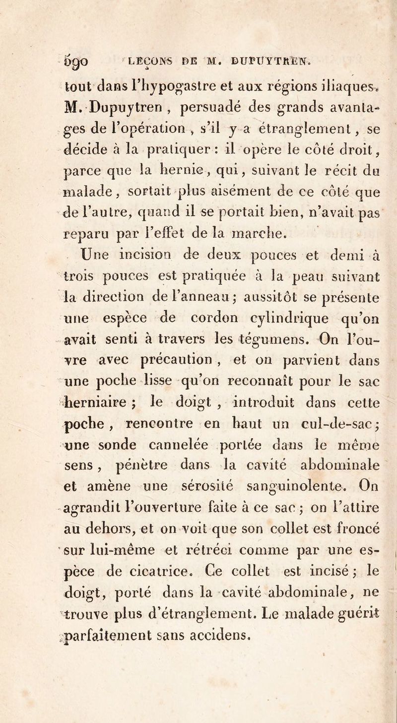 tout dans l’hypogastre et aux régions iliaques» M. Dupuytren , persuadé des grands avanta- ges de l’opération , s’il y a étranglement, se décide à la pratiquer : il opère le côté droit, parce que la hernie, qui, suivant le récit du malade, sortait plus aisément de ce côté que de l’autre, quand il se portait bien, n’avait pas reparu par l’effet de la marche. Une incision de deux pouces et demi à trois pouces est pratiquée à la peau suivant la direction de l’anneau ; aussitôt se présente une espèce de cordon cylindrique qu’on avait senti à travers les tégumens. On l’ou- vre avec précaution , et on parvient dans une poche lisse qu’on reconnaît pour le sac herniaire ; le doigt , introduit dans celte poche, rencontre en haut un cul-de-sac; une sonde cannelée portée dans le même sens, pénètre dans la cavité abdominale et amène une sérosité sanguinolente. On agrandit l’ouverture faite à ce sac ; on l’attire au dehors, et on voit que son collet est froncé sur lui-même et rétréci comme par une es- pèce de cicatrice. Ce collet est incisé ; le doigt, porté dans la cavité abdominale, ne trouve plus d’étranglement. Le malade guérit .parfaitement sans accidens.