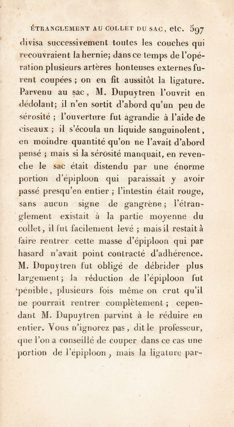 divisa successivement toutes les couches qui recouvraient la hernie; dans ce temps de l’opé- ration plusieurs artères honteuses externes fu- rent coupées ; on en fit aussitôt la ligature. Parvenu au sac, M. Dupuytren l’ouvrit en dédolant; il n’en sortit d’abord qu’un peu de sérosité ; l’ouverture fut agrandie à l’aide de ciseaux ; il s’écoula un liquide sanguinolent, en moindre quantité qu’on ne l’avait d’abord pensé ; mais si la sérosité manquait, en reven- che le sac était distendu par une énorme portion d’épiploon qui paraissait y avoir passé presqu’en entier ; l’intestin était rouge, sans aucun signe de gangrène ; i’éiran- gement existait à la partie moyenne du collet, il fut facilement levé ; mais il restait à faire rentrer cette masse d’épiploon qui par hasard n’avait point contracté d’adhérence. M. Dupuytren fut obligé de débrider plus largement; la réduction de l’épiploon fut ‘pénible, plusieurs fois même on crut qu’il ne pourrait rentrer complètement ; cepen- dant M. Dupuytren parvint à ie réduire en entier. Vous n’ignorez pas, dit le professeur, que l’on a conseillé de couper dans ce cas une portion de l’épiploon mais la ligature par-