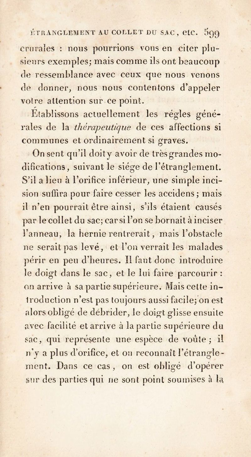 crurales : nous pourrions vous en citer plu- sieurs exemples; mais comme ils ont beaucoup de ressemblance avec ceux que nous venons de donner, nous nous contentons d’appeler votre attention sur ce point. Etablissons actuellement les régies géné- rales de la thérapeutique de ces affections si communes et ordinairement si graves. On sent qu’il doit y avoir de très grandes mo- difications, suivant le siège de l’étranglement. S’il a lieu à l’orifice inférieur, une simple inci- sion suffira pour faire cesser les aeeidens; mais il n’en pourrait être ainsi, s’ils étaient causés par le collet du sac; car si l’on se bornait à inciser l’anneau, la hernie rentrerait, mais l’obstacle ne serait pas levé, et l’on verrait les malades périr en peu d’heures. Il faut donc introduire le doigt dans le sac, et le lui faire parcourir : on arrive à sa partie supérieure. Mais cette in- troduction n’est pas toujours aussi facile; on est alors obligé de débrider, le doigt glisse ensuite avec facilité et arrive à la partie supérieure du sac, qui représente une espèce de voûte; il n’y a plus d’orifice, et on reconnaît l’étrangle- ment. Dans ce cas , on est obligé d’opérer sur des parties qui ne sont point soumises à la