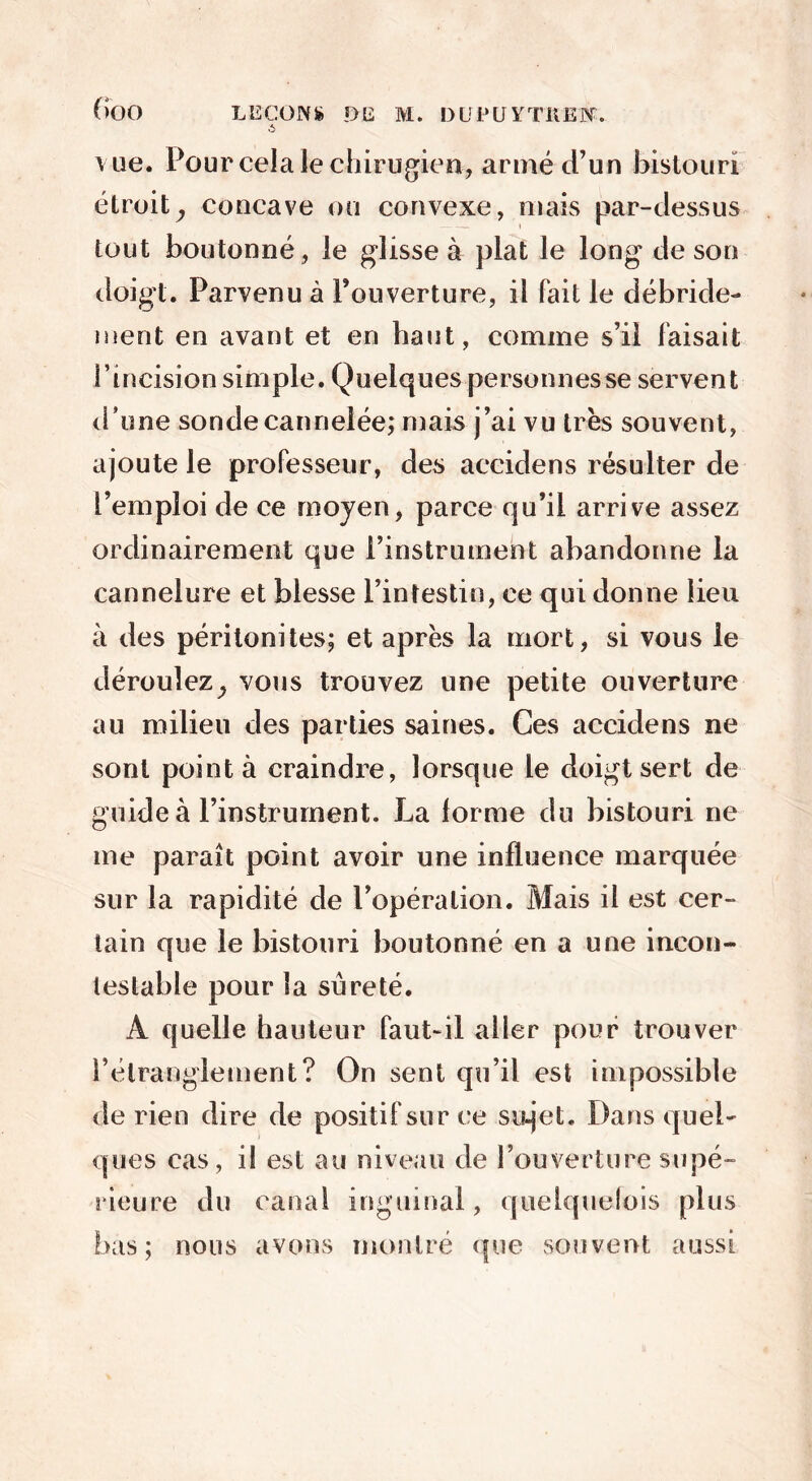 .5 vue. Pour cela le chirugien, armé d’un bistouri étroit^ concave ou convexe, mais par-dessus tout boutonné, le glisse à plat le long de son doigt. Parvenu à Fouverture, il fait le débride- ment en avant et en haut, comme s’il faisait Fincision simple. Quelques personnes se servent d’une sonde cannelée; mais j’ai vu très souvent, ajoute le professeur, des accidens résulter de l’emploi de ce moyen, parce qu’il arrive assez ordinairement que l’instrument abandonne la cannelure et blesse l’intestin, ce qui donne lieu à des péritonites; et après la mort, si vous le déroulez^ vous trouvez une petite ouverture au milieu des parties saines. Ces accidens ne sont pointa craindre, lorsque le doigt sert de guide à l’instrument. La forme du bistouri ne me paraît point avoir une influence marquée sur la rapidité de l’opération. Mais il est cer- tain que le bistouri boutonné en a une incon- testable pour la sûreté. À quelle hauteur faut-il aller pour trouver l’étranglement? On sent qu’il est impossible de rien dire de positif sur ce su-jet. Dans quel- ques cas, il est au niveau de l’ouverture supé- rieure du canal inguinal, quelquelois plus bas; nous avons montré que souvent aussi