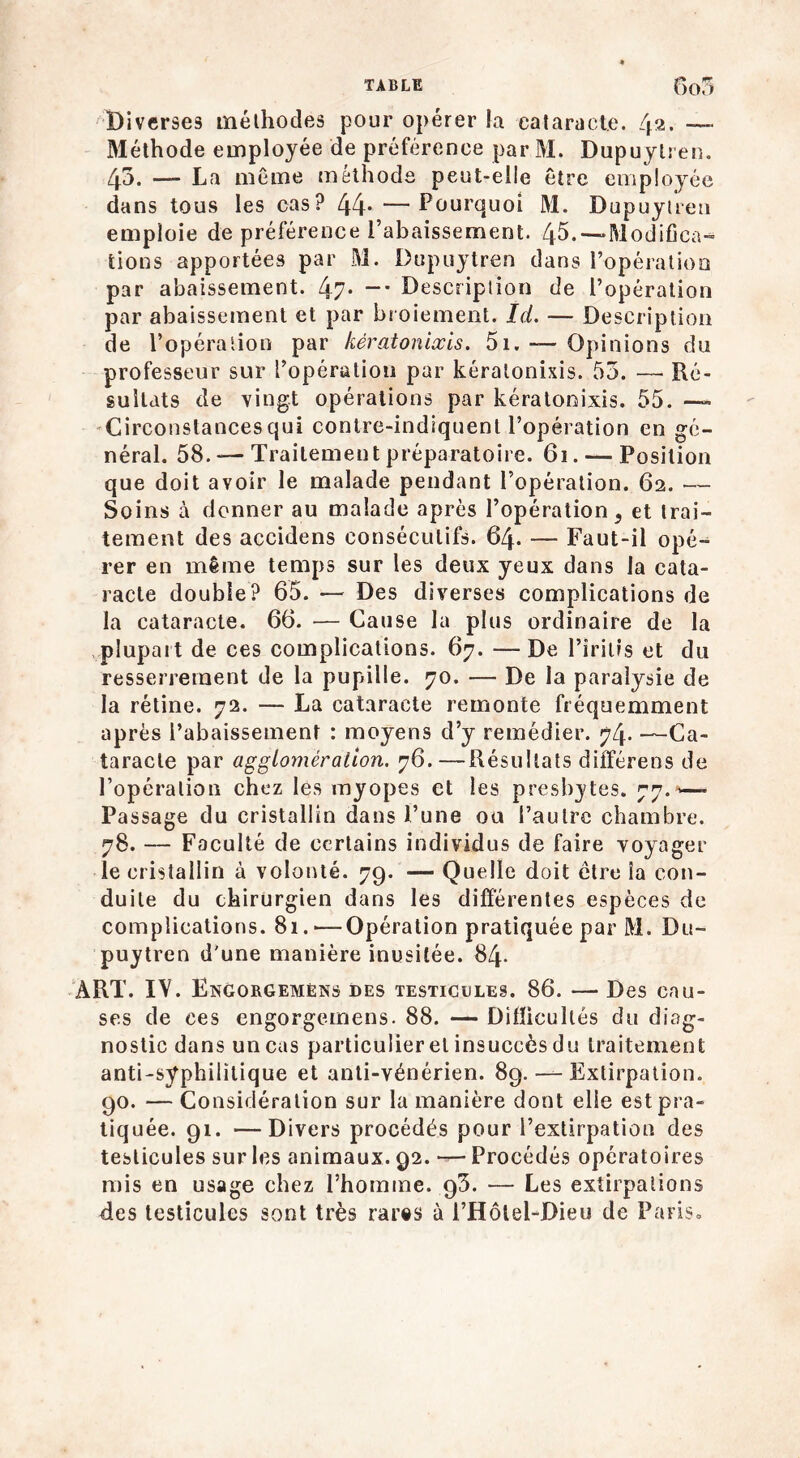 Diverses méthodes pour opérer la cataracte. 42. —> Méthode employée de préférence par M. Dupuylren. 45. — La même méthode peut-elle être employée dans tous les cas? 44* —Pourquoi M. Dupuylren emploie de préférence l’abaissement. 45. —Modifica- tions apportées par M. Dupuylren dans l’opération par abaissement. 47- —* Description de l’opération par abaissement et par broiement. Ici. — Description de l’opération par kératonixis. 5i. — Opinions du professeur sur l’opération par kératonixis. 53. — Ré- sultats de vingt opérations par kératonixis. 55. —» Circonslancesqui conlre-indiquenl l’opération en gé- néral. 58. — Traitement préparatoire. 61. — Position que doit avoir le malade pendant l’opération. 62. — Soins à donner au malade après l’opération, et trai- tement des accidens consécutifs. 64. — Faut-il opé- rer en même temps sur les deux yeux dans la cata- racte double? 65. — Des diverses complications de la cataracte. 66. — Cause la plus ordinaire de la plupart de ces complications. 67. — De l’irilis et du resserrement de la pupille. 70. — De la paralysie de la rétine. 72. — La cataracte remonte fréquemment après l’abaissement : moyens d’y remédier. 74. —Ca- taracte par agglomération. 76.—Résultats différens de l’opération chez les myopes et les presbytes. 77.*— Passage du cristallin dans l’une ou l’autre chambre. 78. — Faculté de certains individus de faire voyager le cristallin à volonté. 79. — Quelle doit cire ia con- duite du chirurgien dans les différentes espèces de complications. 81.'—Opération pratiquée par M. Du~ puytren d'une manière inusitée. 84. ART. IV. Engorgemêns des testicules. 86. — Des cau- ses de ces engorgemens. 88. — Difficultés du diag- nostic dans un cas particulier et insuccès du traitement anti-syphilitique et anti-vénérien. 89. — Extirpation. 90. — Considération sur la manière dont elle est pra- tiquée. 91. —Divers procédés pour l’extirpation des testicules sur les animaux. 92. — Procédés opératoires mis en usage chez l’homme. 93. — Les extirpations des testicules sont très rares à l’Hôlel-Dieu de Paris»