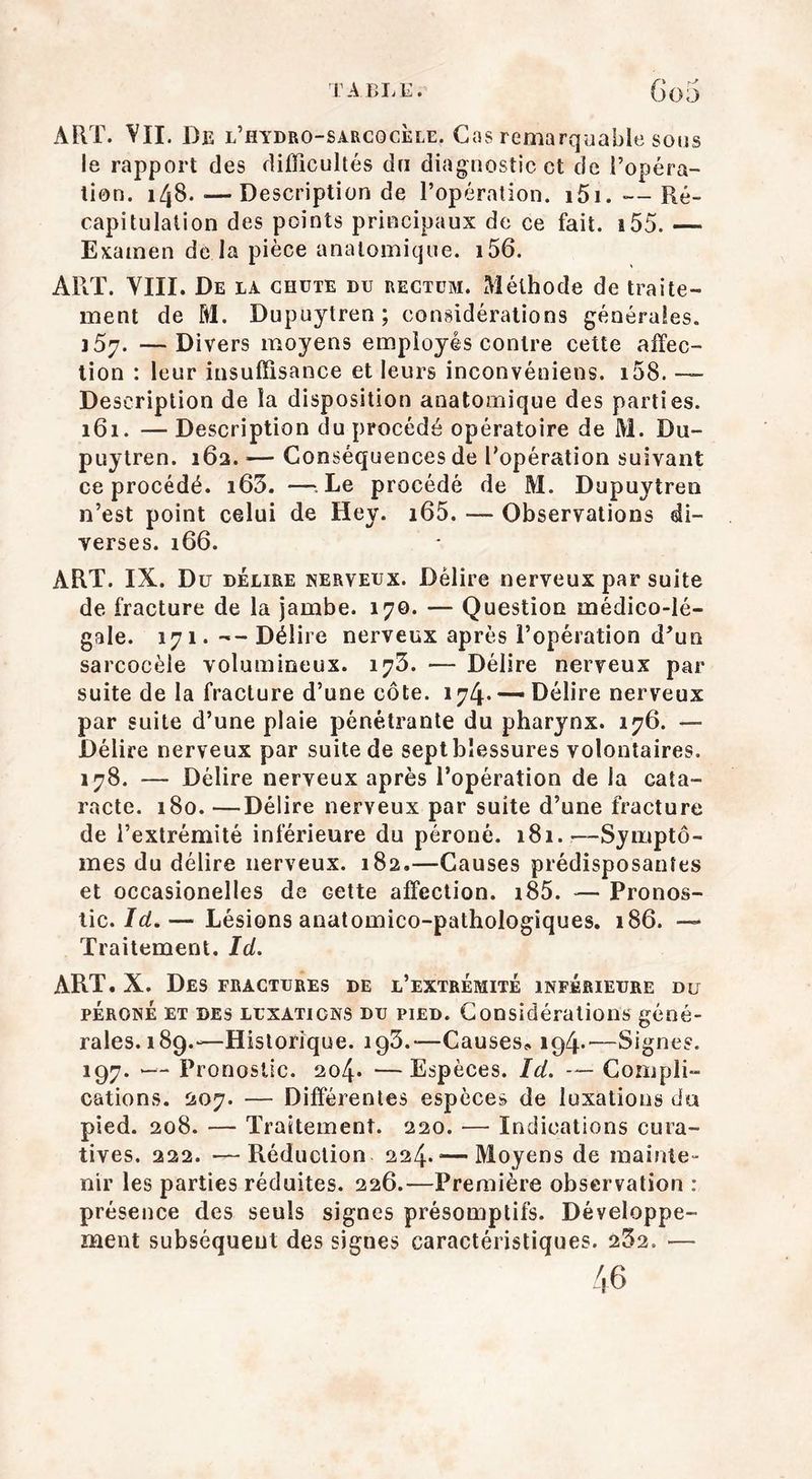 ART. VII. De l’hydro-sarcocèle. Cas remarquable sous le rapport des difficultés du diagnostic et de l’opéra- tion. 148.—Description de l’opération. 1 5i. — Ré- capitulation des points principaux de ce fait. 155. — Examen de la pièce anatomique. i56. ART. VIII. De la chute du rectum. Méthode de traite- ment de M. Dupuytren; considérations générales. i5y. —Divers moyens employés contre cette affec- tion : leur insuffisance et leurs inconvéniens. i58. — Description de la disposition anatomique des parties. 161. — Description du procédé opératoire de M. Du- puytren. 16a. — Conséquences de l'opération suivant ce procédé. i63. —Le procédé de M. Dupuytren n’est point celui de Hey. i65. — Observations di- verses. 166. ART. IX. Du délire nerveux. Délire nerveux par suite de fracture de la jambe. 170. — Question médico-lé- gale. 171. --Délire nerveux après l’opération d'un sarcocèle volumineux. 173. — Délire nerveux par suite de la fracture d’une côte. 174. —Délire nerveux par suite d’une plaie pénétrante du pharynx. 176. — Délire nerveux par suite de sept blessures volontaires. 178. — Délire nerveux après l’opération de la cata- racte. 180. —Délire nerveux par suite d’une fracture de l’extrémité inférieure du péroné. 181.—Symptô- mes du délire nerveux. 182.—Causes prédisposantes et occasionelles de Gette affection. i85. — Pronos- tic. Id.— Lésions anatomico-pathologiques. 186. —* Traitement. Id. ART.X. Des fractures de l’extrémité inférieure du péroné et des LuxATicNS du pied. Considérations géné- rales. 189.-- Historique. 193.—Causes,. 194.—Signes. 197. Pronostic. 204» —Espèces. Id. — Compli- cations. 207. — Différentes espèces de luxations du pied. 208. — Traitement. 220. — Indications cura- tives. 222. —Réduction 224.—Moyens de mainte- nir les parties réduites. 226.—Première observation : présence des seuls signes présomptifs. Développe- ment subséquent des signes caractéristiques. 232. — 46