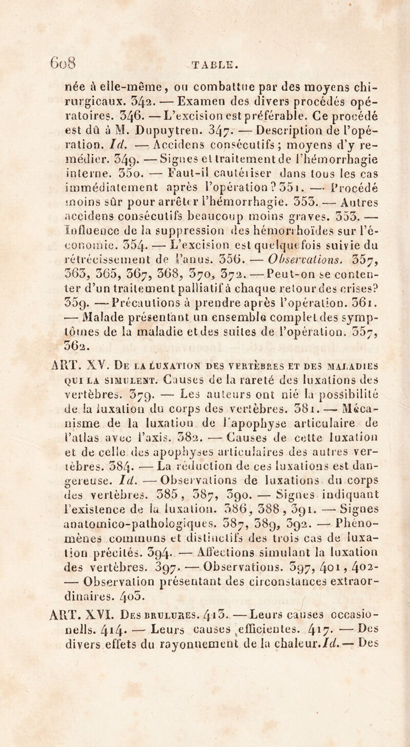 née à elle-même, ou combattue par des moyens chi- rurgicaux. 542. — Examen des divers procédés opé- ratoires. 346.—L’excision est préférable. Ce procédé est dû à M. Dupuytren. 347. — Description de l’opé- ration. Id. —Aceidens consécutifs; moyens d’y re- médier. 349. —Signes el traitement de l’hémorrhagie interne. 55o. — Faut-il cautéiiser dans tous les cas immédiatement après l’opération ? 351. — Procédé moins sûr pour arrêter l’hémorrhagie. 353. — Autres aceidens consécutifs beaucoup moins graves. 353. — Influence de la suppression des hémorrhoïdes sur l’é- conomie. 354. — L’excision est quelquefois suivie du rétrécissement de l’anus. 356. — Observations. 357, 363, 365, 367, 368, 370, 372.—Peut-on se conten- ter d’un traitement palliatif à chaque retour des crises? 35g. —Précautions à prendre après l’opération. 36i. *— Malade présentant un ensemble complet des symp- tômes de la maladie et des suites de l’opération. 357, 362. ART. XV, De la Luxation des vertèbres et des maladies qui la simulent. Causes de la rareté des luxations des vertèbres. 379. — Les auteurs ont nié la possibilité de la luxation du corps des vertèbres. 381. — Méca- nisme de la luxation de l'apophyse articulaire de l’atlas avec l’axis. 382. —■ Causes de cette luxation et de celle des apophyses articulaires des autres ver- tèbres. 384- — La réduction de ces luxations est dan- gereuse. Id. —Observations de luxations du corps îles vertèbres. 385, 387, 390. — Signes indiquant l’existence de la luxation. 386, 388,391. —-Signes anatomico-pathoiogiques. 387, 58g, 3g2. —• Phéno- mènes communs et distinctifs des trois cas de luxa- tion précités. 3g4- — AlFections simulant la luxation des vertèbres. 397. — Observations. 397, 401 ? 402“ — Observation présentant des circonstances extraor- dinaires. 4o5. ART. XYI. Des brûlures. 4*i3. —Leurs causes cccasio- nells. 414• —~ Leurs causes ^efficientes. 4*7- —Des divers effets du rayonnement de la çhaleur./c/.— Des