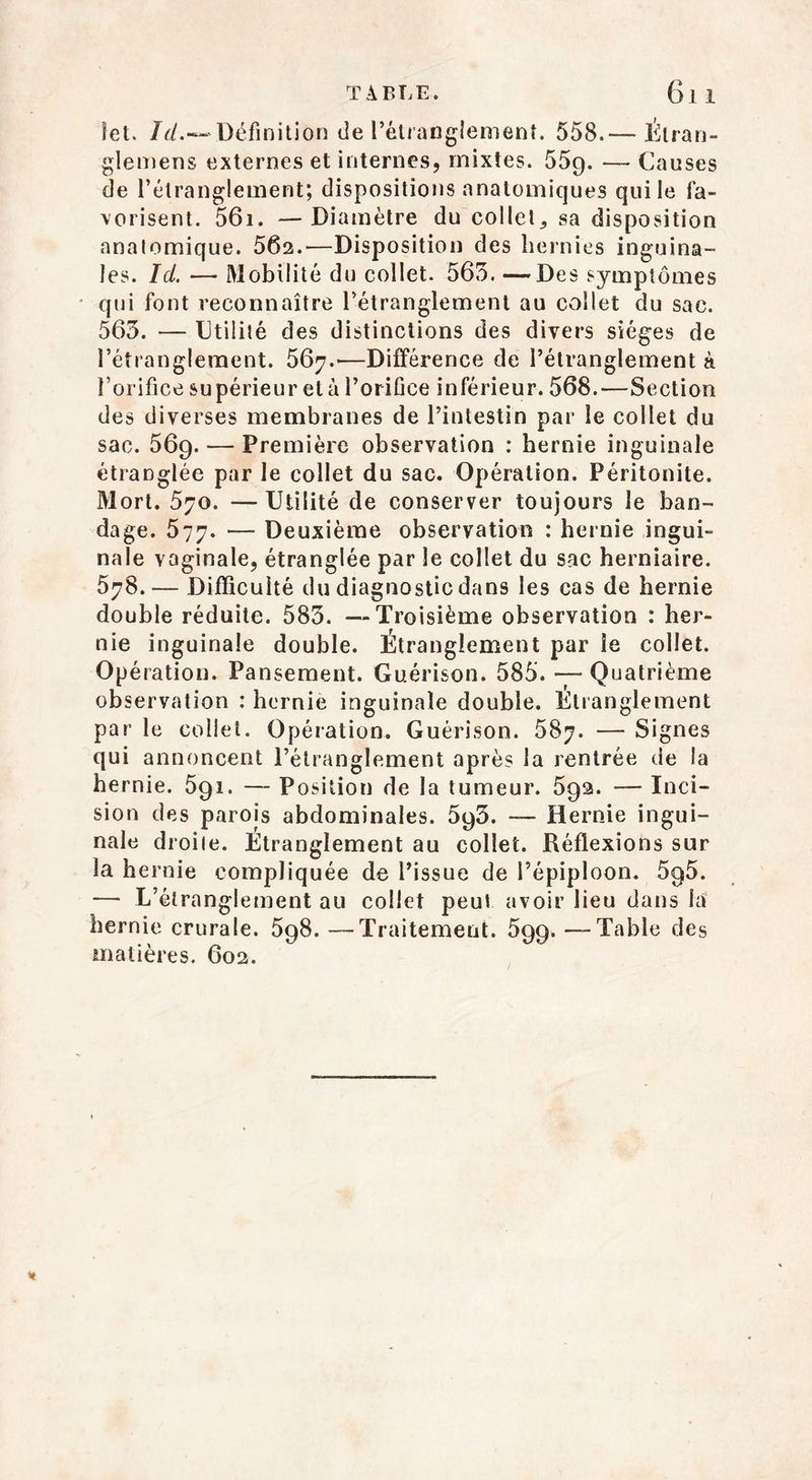 T À BLE. 6l 1 Set. /{/.«-Définition de l’étranglement. 558.— Étran- glemens externes et internes, mixtes. 55g. — Causes de l’étranglement; dispositions anatomiques qui le fa- vorisent. 561. —Diamètre du collet,, sa disposition anatomique. 562.—Disposition des hernies inguina- les. Id. ■—• Mobilité du collet. 565. —Des symptômes qui font reconnaître l’étranglement au collet du sac. 563. — Utilité des distinctions des divers sièges de l’étranglement. 567.-—Différence de l’étranglement à l’orifice supérieur et à l’orifice inférieur. 568.—Section des diverses membranes de l’intestin par le collet du sac. 569. — Première observation : hernie inguinale étranglée par le collet du sac. Opération. Péritonite. Mort. 570. —Utilité de conserver toujours le ban- dage. 577. — Deuxième observation : hernie ingui- nale vaginale, étranglée par le collet du sac herniaire. 578.— Difficulté du diagnostic dans les cas de hernie double réduite. 583. —Troisième observation : her- nie inguinale double. Étranglement par le collet. Opération. Pansement. Guérison. 585. — Quatrième observation : hernie inguinale double. Étranglement par le collet. Opération. Guérison. 587. — Signes qui annoncent l’étranglement après la rentrée de la hernie. 5gi. — Position de la tumeur. 5ga. — Inci- sion des parois abdominales. 5g3. — Hernie ingui- nale droite. Étranglement au collet. Réflexions sur la hernie compliquée de l’issue de l’épiploon. 5g5. — L’étranglement au collet peut avoir lieu dans la hernie crurale. 5g8. —Traitement. 599. —Table des matières. 602.