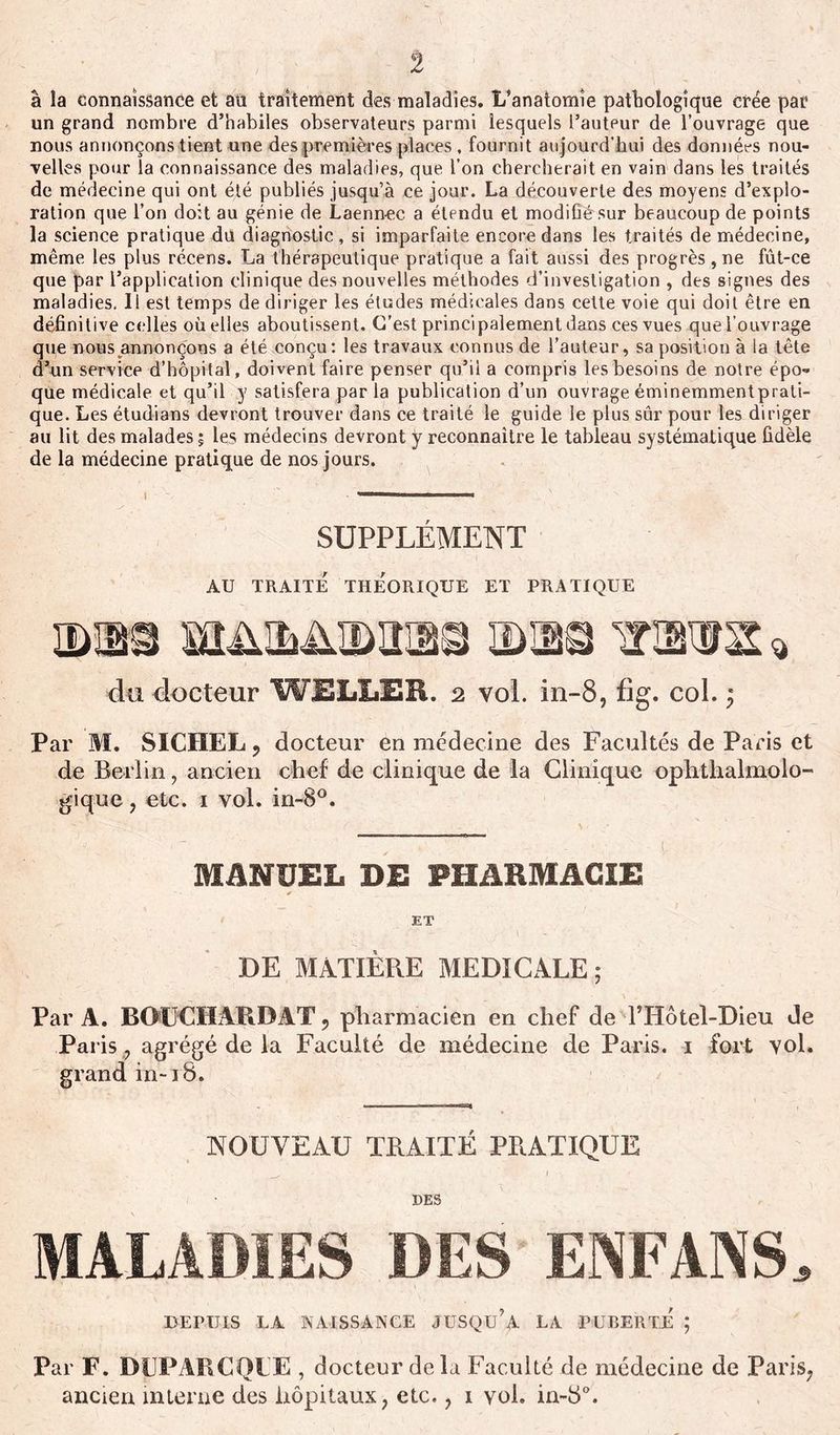 â la connaissance et an traitement des maladies. L’anatomie pathologique crée par un grand nombre d’habiles observateurs parmi lesquels l’auteur de l’ouvrage que nous annonçons tient une des premières places . fournit aujourd'hui des données nou- velles pour la connaissance des maladies, que l’on chercherait en vain dans les traités de médecine qui ont été publiés jusqu’à ce jour. La découverte des moyens d’explo- ration que l’on doit au génie de Laenn-ec a étendu et modifié sur beaucoup de points la science pratique du diagnostic, si imparfaite encore dans les traités de médecine, même les plus récens. La thérapeutique pratique a fait aussi des progrès , ne fût-ce que par l’application clinique des nouvelles méthodes d’investigation , des signes des maladies. Il est temps de diriger les études médicales dans cette voie qui doit être en définitive celles où elles aboutissent. C’est principalement dans ces vues quel’ouvrage que nous annonçons a été conçu: les travaux connus de l’auteur, sa position à la tête d’un service d’hôpital, doivent faire penser qu’il a compris les besoins de notre épo- que médicale et qu’il y satisfera parla publication d’un ouvrageéminemmentprati- que. Les étudians devront trouver dans ce traité le guide le plus sûr pour les diriger au lit des malades; les médecins devront y reconnaître le tableau systématique fidèle de la médecine pratique de nos jours. SUPPLÉMENT AU TRAITÉ THÉORIQUE ET PRATIQUE mm m&amp;m&amp;mm® mm® irm* * du docteur WELLER. 2 vol. in-8, fig. col. ; Par M. SICHEL 9 docteur en médecine des Facultés de Paris et de Berlin, ancien chef de clinique de la Clinique ophthalmolo- gique, etc. 1 vol. in-8°. MANUEL DE PHARMACIE ET DE MATIÈRE MEDICALE; Par A. BOUCHARDAT, pharmacien en chef de lTiôtel-Dieu Je Paris , agrégé de la Faculté de médecine de Paris. 1 fort vol. grand in-18. NOUVEAU TRAITÉ PRATIQUE DES MALADIES DES ENFANS. DEPUIS LA NAISSANCE JUSQU’A LA PUBERTÉ ; Par F. DEPARC QUE , docteur de la Faculté de médecine de Paris, ancien interne des hôpitaux, etc., 1 vol. in-d°.