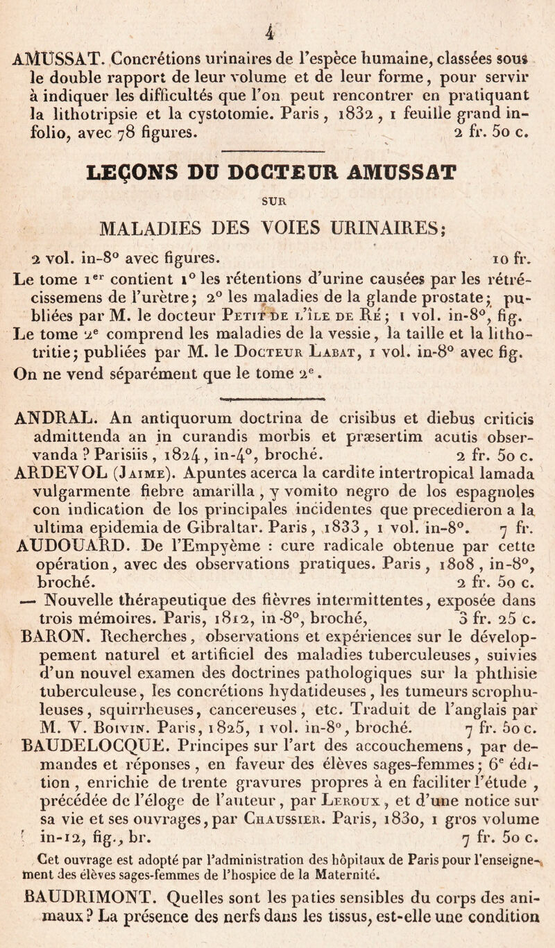 ( AMUSSAT. Concrétions urinaires de Fespèce humaine, classées sous le double rapport de leur volume et de leur forme, pour servir à indiquer les difficultés que l’on peut rencontrer en pratiquant la lithotripsie et la cystotomie. Paris, i832 , i feuille grand in- folio, avec 78 figures. 2 fr. 5o c. LEÇONS DU DOCTEUR AMUSSAT SUR MALADIES DES VOIES URINAIRES; 2 vol. in-8° avec figures. 10 fr. Le tome ier contient i° les rétentions d’urine causées par les rétré- cissemens de l’urètre; 2° les maladies de la glande prostate; pu- bliées par M. le docteur Petitde i/île de Ré ; 1 vol. in-8°, fig. Le tome 2e comprend les maladies de la vessie, la taille et la litho- tritie; publiées par M. le Docteur Labat, i vol. in-8° avec fig. On ne vend séparément que le tome 2e. ANDRAL. An antiquorum doctrina de crisibus et diebus criticis admittenda an in curandis morbis et præsertim acutis obser- vanda ? Parisiis , 1824, in-4°? broché. 2 fr. 5o c. ARDEVOL (J aime). Apuntes acerca la cardite intertropical lamada vulgarmente fiebre amarilla , y vomito negro de los espagnoles con indication de los principales incidentes que precedieron a la ultima epidemia de Gibraltar. Paris, i833, 1 vol. in-8°. 7 fr. AUDOUARD. De FEmpyème : cure radicale obtenue par cette opération, avec des observations pratiques. Paris, 1808, in-8°, broché. 2 fr. 5o c. — Nouvelle thérapeutique des fièvres intermittentes, exposée dans trois mémoires. Paris, 1812, in-8°, broché, 3 fr. 25 c. BARON. Recherches, observations et expériences sur le dévelop- pement naturel et artificiel des maladies tuberculeuses, suivies d’un nouvel examen des doctrines pathologiques sur la phthisie tuberculeuse, les concrétions hydatideuses, les tumeurs scrophu- leuses, squirrheuses, cancéreuses, etc. Traduit de l’anglais par M. V. Boivin. Paris, 1825, 1 vol. in-8°, broché. 7 fr. ôoc. BAUDELOCQUE. Principes sur Fart des accouchemens, par de- mandes et réponses , en faveur des élèves sages-femmes ; 6e édi- tion , enrichie de trente gravures propres à en faciliter l’étude , précédée de l’éloge de Fauteur, par Leroux , et d’une notice sur sa vie et ses ouvrages, par Chaussier. Paris, i83o, 1 gros volume ’ in-12, fig., br. 7 fr. 5o c. Cet ouvrage est adopté par Fadministration des hôpitaux de Paris pour renseigne- ment des élèves sages-femmes de l’hospice de la Maternité. BAUDRIMONT. Quelles sont les paties sensibles du corps des ani- maux? La présence des nerfs dans les tissus, est-elle une condition