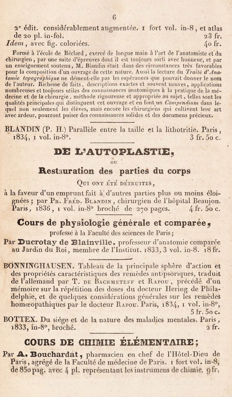 2e édit. considérablement augmentée, i fort vol. in-8, et atlas de 20 pl. in-fol. 2 3 fr. Idem , avec fig. coloriées. 4° fr. Formé à l’école de Béclard., exercé de longue main à l’art de l’anatomiste et du chirurgien, par une suite d’épreuves dont il est toujours sorti avec honneur, et par un enseignement soutenu, M. Blandin était dans des circonstances très favorables pour la composition d’un ouvrage de cette nature. Aussi la lecture du Traité d’Ana- tomie topographique ne dément-elle pas les espérances que pouvait donner le nom de l’auteur. Richesse de faits, descriptions exactes et souvent neuves, applications nombreuses et toujours utiles des connaissances anatomiques à la pratique de la mé- decine et de la chirurgie , méthode rigoureuse et appropriée au sujet, telles sont les qualités principales qui distinguent cet ouvrage et en font un Compendium dans le- quel non seulement les élèves, mais encore les chirurgiens qui cultivent leur art avec ardeur, pourront puiser des connaissances solides et des documens précieux. BLANDIN (P. H.) Parallèle entre la taille et la litliotritie. Paris, 1834? i vol. in-8°. 3 fr. 5o c. DE E’AUTOPLASTIE, OU Restauration des parties du corps Qui ont ete détruites, à la faveur d’un emprunt fait a d’autres parties plus ou moins éloi- gnées $ par Ph. Fred. Blandin , chirurgien de l’hôpital Beaujon. Paris, i836, i vol. in-8° broché de 270 pages. 4 fr* 5o c. Cours de physiologie générale et comparée 5 professé à la Faculté des sciences de Paris ; Par Unerotay de Blainviile, professeur d’anatomie comparée au Jardin du Roi, membre de l’Institut. i833, 3 vol. in-8. 18 fr. BONNINGHAUSEN. Tableau de la principale sphère d’action et des propriétés caractéristiques des remèdes antipsôriques, traduit de l’allemand par T. de Bachmeteff et B.apou , précédé d’un mémoire sur la répétition des doses du docteur Hering de Phila- delphie, et de quelques considérations générales sur les remèdes homœopathiques par le docteur Rapou. Paris, 1834? 1 vol. in-8°, 5 fr. 5o c. BOTTEX. Du siège et de la nature des maladies mentales. Paris, i833, in-8°, broché. 2 fr. COURS DE CHIMIE ÉLÉMENTAIRE ; Par Ai Bouchardat, pharmacien en chef de l’Hôtel-Dieu de Paris, agrégé de la Faculté de médecine de Paris. 1 fort vol. in-8, 4e85opag. avec 4 pb représentant les instrumens de chimie. pfr\