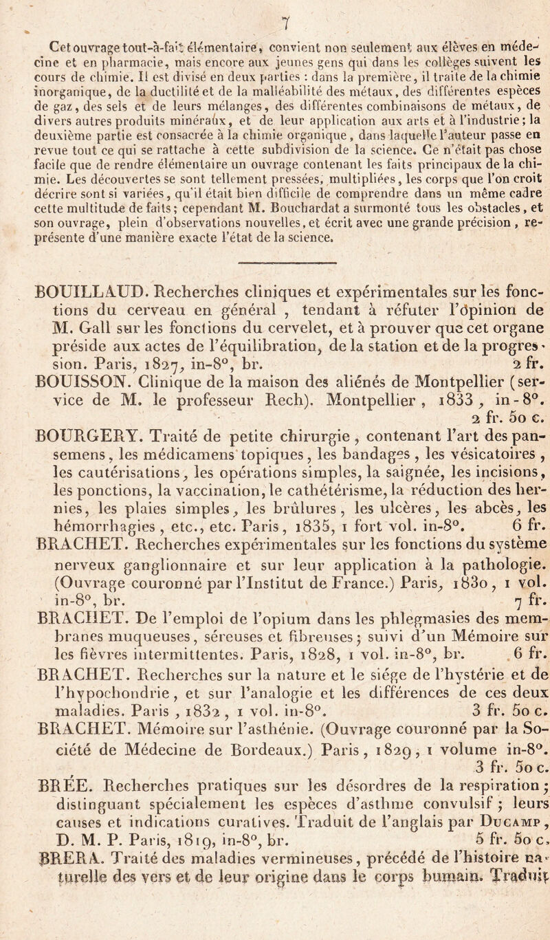 Cet ouvrage tout-à-fa'î élémentaire, convient non seulement aux élèves en méde- cine et en pharmacie, mais encore aux jeunes gens qui dans les collèges suivent les cours de chimie. Il est divisé en deux parties : dans la première, il traite de la chimie inorganique, de la ductilité et de la malléabilité des métaux, des différentes espèces de gaz, des sels et de leurs mélanges, des différentes combinaisons de métaux, de divers autres produits minérahx, et de leur application aux arts et à l’industrie ; la deuxième partie est consacrée à la chimie organique, dans laquelle l’auteur passe en revue tout ce qui se rattache à cette subdivision de la science. Ce n’était pas chose facile que de rendre élémentaire un ouvrage contenant les faits principaux delà chi- mie. Les découvertes se sont tellement pressées, multipliées, les corps que l’on croit décrire sont si variées, qu’il était bien difficile de comprendre dans un même cadre cette multitude défaits; cependant M. Bouchardat a surmonté tous les obstacles, et son ouvrage, plein d’observations nouvelles,et écrit avec une grande précision , re- présente d’une manière exacte l’état de la science. BOUILLAUD. Recherches cliniques et expérimentales sur les fonc- tions du cerveau en général , tendant à réfuter l’dpinion de M. Gall sur les fonctions du cervelet, et à prouver que cet organe préside aux actes de l’équilibration, de la station et de la progrès * sion. Paris, 1827, in-8°, br. 2 fr. BOUISSON. Clinique de la maison des aliénés de Montpellier (ser- vice de M. le professeur Rech). Montpellier, i833 , in-8°. 2 fr. 5o c. BOURGERY. Traité de petite chirurgie , contenant l’art des pan- semens, les médicamens topiques, les bandages , les vésicatoires , les cautérisations, les opérations simples, la saignée, les incisions, les ponctions, la vaccination, le cathétérisme, la réduction des her- nies, les plaies simples., les brûlures, les ulcères, les abcès, les hémorrhagies, etc., etc. Paris, 1835, 1 fort vol. in-8°. 6 fr. BRACHET. Recherches expérimentales sur les fonctions du système nerveux ganglionnaire et sur leur application à la pathologie. (Ouvrage couronné par l’Institut de France.) Paris, i83o, 1 vol. in-8°, br. 1 fr. BRACHET. De l’emploi de l’opium dans les phlegraasies des mem- branes muqueuses, séreuses et fibreuses* suivi d’un Mémoire sur les fièvres intermittentes. Paris, 1828, 1 vol. in-8°, br. 6 fr. BRACHET. Recherches sur la nature et le siège de l’hystérie et de Fhypochondrie, et sur l’analogie et les différences de ces deux maladies. Paris , i832 , 1 vol. in-8°. 3 fr. 5o c. BRACHET. Mémoire sur l’asthénie. (Ouvrage couronné par la So- ciété de Médecine de Bordeaux.) Paris, 1829, 1 volume in-8°. 3 fr. 5o c. BREE. Recherches pratiques sur les désordres de la respiration • distinguant spécialement les espèces d’asthme convulsif ; leurs causes et indications curatives. Traduit de l’anglais par Ducamp, D. M. P. Paris, 1819, in-8°, br. 5 fr. 5o c, RREPiA. Traité des maladies vermineuses, précédé de l’histoire na» turelle des vers et de leur origine dans le corps humain. Traduis