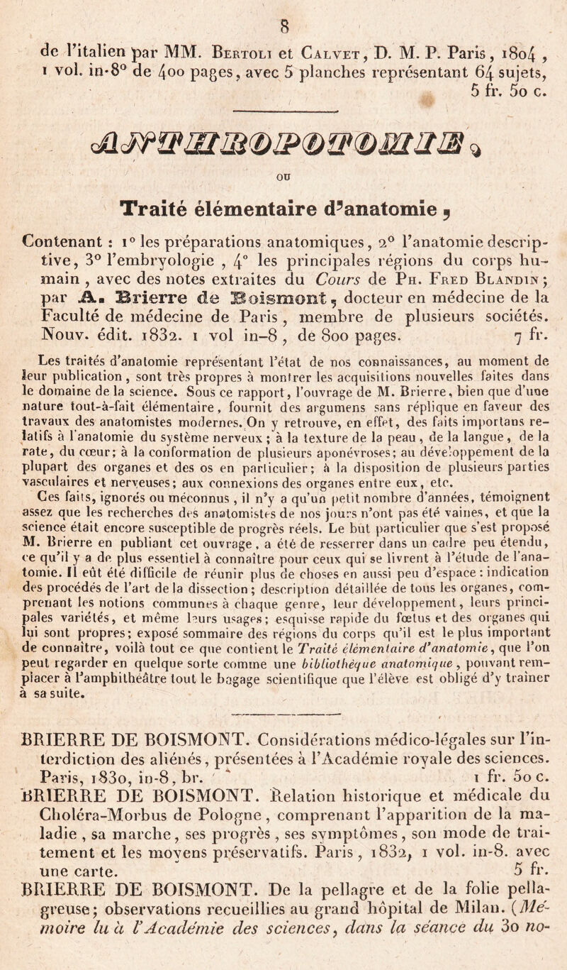 B de l’italien par MM. Bertoli et Calvet, D. M. P. Paris, 1804 , i vol. in-8° de 4o° pages, avec 5 planches représentant 64 sujets, 5 fr. 5o c. i / OD Traité élémentaire d’anatomie ? Contenant : i° les préparations anatomiques, 2° l’anatomie descrip- tive, 3° l’embryologie , 4° les principales régions du corps hu- main , avec des notes extraites du Cours de Ph. Fred Blandin; par Jkm IBrierre de Hoismont 5 docteur en médecine de la Faculté de médecine de Paris, membre de plusieurs sociétés. Nouv. édit. i832. i vol in-8 , dè Soo pages. 7 fr. Les traités d’anatomie représentant l’état de nos connaissances, au moment de leur publication , sont très propres à montrer les acquisitions nouvelles faites dans le domaine de la science. Sous ce rapport, l’ouvrage de M. Brierre, bien que d’une nature tout-à-fait élémentaire, fournit des argumens sans réplique en faveur des travaux des anatomistes modernes. On y retrouve, en effet, des faits importans re- latifs à 1 anatomie du système nerveux ; à la texture de la peau , de la langue , de la rate, du cœur; à la conformation de plusieurs aponévroses; au développement de la plupart des organes et des os en particulier; à la disposition de plusieurs parties vasculaires et nerveuses; aux connexions des organes entre eux, etc. Ces faits, ignorés ou méconnus , il n’y a qu’un petit nombre d’années, témoignent assez que les recherches des anatomistes de nos jours n’ont pas été vaines, et que la science était encore susceptible de progrès réels. Le but particulier que s’est proposé M. Brierre en publiant cet ouvrage, a été de resserrer dans un cadre peu étendu, ce qu’il y a de plus essentiel à connaître pour ceux qui se livrent à l’étude de l’ana- tomie. Il eût été difficile de réunir plus de choses en aussi peu d’espace : indication des procédés de l’art de la dissection ; description détaillée de tous les organes, com- prenant les notions communes à chaque genre, leur développement, leurs princi- pales variétés, et même leurs usages; esquisse rapide du fœtus et des organes qui lui sont propres; exposé sommaire des régions du corps qu’il est le plus important de connaître, voilà tout ce que contient le Traité élémentaire d’anatomie, que l’on peut regarder en quelque sorte comme une bibliothèque anatomique , pouvant rem- placer à l’amphithéâtre tout le bagage scientifique que l’élève est obligé d’y traîner à sa suite. BRIERRE DE BOISMONT. Considérations médico-légales sur l’in- terdiction des aliénés, présentées à l’Académie royale des sciences. Paris, i83o, in-8,br. ' * i fr. 5o c. BRIERRE DE BOISMONT. Relation historique et médicale du Choléra-Morbus de Pologne, comprenant l’apparition de la ma- ladie , sa marche, ses progrès, ses symptômes, son mode de trai- tement et les moyens préservatifs. Paris, i832, i vol. in-8. avec une carte. 5 fr. BRIERRE DE BOISMONT. De la pellagre et de la folie pella- greuse; observations recueillies au grand hôpital de Milan. (Mé- moire lu à rAcadémie des sciences, dans la séance du: 3o no-