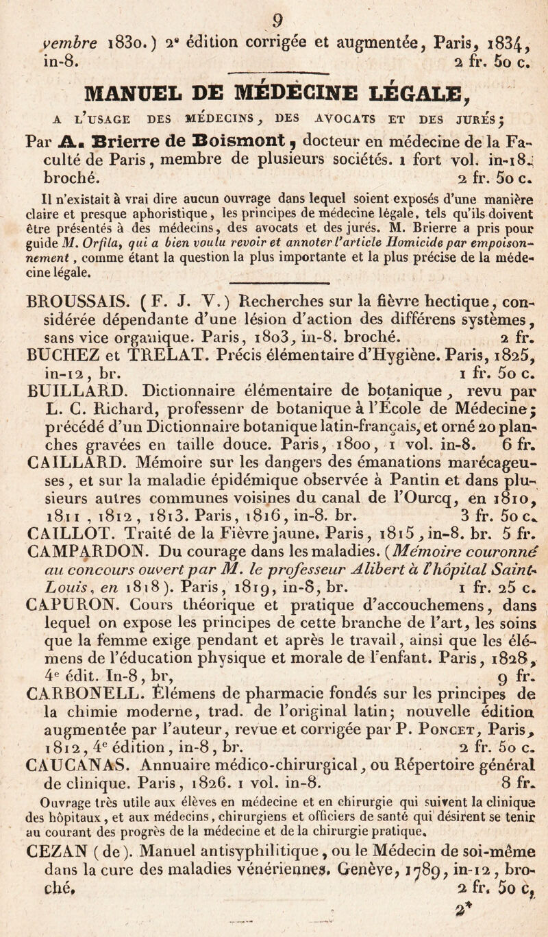 vembre i83o. ) 2e édition corrigée et augmentée, Paris, i834, in-8. 2 fr. 5o c. MANUEL DE MÉDECINE LÉGALE, A LESAGE DES MEDECINS, DES AVOCATS ET DES JURES y Par A. Brierre de Boismont 9 docteur en médecine de la Fa- culté de Paris, membre de plusieurs sociétés. 1 fort vol. in-18^ broché. 2 fr. 5o c. Il n’existait à vrai dire aucun ouvrage dans lequel soient exposés d’une manière claire et presque aphoristique, les principes de médecine légale, tels qu’ils doivent être présentés à des médecins, des avocats et des jurés. M. Brierre a pris pour guide M. Orfila, qui a bien voulu revoir et annoter l’article Homicide par empoison- nement , comme étant la question la plus importante et la plus précise de la méde- cine légale. BROUSSAIS. ( F. J. V.) Recherches sur la fièvre hectique, con- sidérée dépendante d’une lésion d’action des différens systèmes, sans vice organique. Paris, i8o3, in-8. broché. 2 fr. BUCHEZ et TRELAT. Précis élémentaire d’Hygiène. Paris, 1825, in-12, br. i fr. 5o c. BUILLARD. Dictionnaire élémentaire de botanique , revu par L. C. Richard, professent’ de botanique à l’Ecole de Médecine; précédé d’un Dictionnaire botanique latin-français, et orné 20 plan- ches gravées en taille douce. Paris, 1800, 1 vol. in-8. 6 fr. CA ILLARD. Mémoire sur les dangers des émanations marécageu- ses , et sur la maladie épidémique observée à Pantin et dans plu- sieurs autres communes voisines du canal de l’Ourcq, en 1810, 1811 , 1812 , i8i3. Paris, 1816, in-8. br. 3 fr. 5o c„ CAILLOT. Traité de la Fièvre jaune. Paris, i8i5,in-8. br. 5 fr. CAMPARDON. Du courage dans les maladies. (Mémoire couronné au concours ouvert par M. le professeur Alibert a ihôpital Saint- Louis, en 1818). Paris, 1819, in-8, br. 1 fr. 25 c. CAPURON. Cours théorique et pratique d’accouchemens, dans lequel on expose les principes de cette branche de l’art, les soins que la femme exige pendant et après le travail, ainsi que les élé— mens de l’éducation physique et morale de l’enfant. Paris, 1828, 4e édit. In-8 , br, 9 fr. CARBONELL. Élémens de pharmacie fondés sur les principes de la chimie moderne, trad. de l’original latin* nouvelle édition augmentée par l’auteur, revue et corrigée par P. Poncet, Paris, 1812,4e édition , in-8 , br. 2 fr. 5o c. CAUCANAS. Annuaire médico-chirurgical, ou Répertoire général de clinique. Paris, 1826. 1 vol. in-8. 8 fr. Ouvrage très utile aux élèves en médecine et en chirurgie qui suivent la clinique des hôpitaux, et aux médecins, chirurgiens et officiers de santé qui désiéent se tenir au courant des progrès de ia médecine et de la chirurgie pratique, CEZAN ( de ). Manuel antisyphilitique, ou le Médecin de soi-même dans la cure des maladies vénériennes. Genève, 1789, in-12, bro- ché. 2 fr. 5o c,