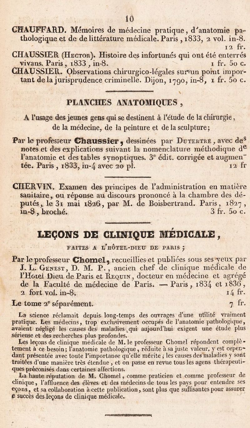 CHAUFFARD. Mémoires de médecine pratique, d'anatomie pa« thologique et de de littérature médicale. Paris, i833, 2 vol. in-8. 12 fr. CHAUSSIER (Hector). Histoire des infortunés qui ont été enterrés vivans. Paris, i833 , in-8. 1 fr. 00 c. CHAUSSIER. Observations chirurgico-légales surmn point impor- tant delà jurisprudence criminelle. Dijon, 1790, in-8, 1 fr. 5o c. PLANCHES ANATOMIQUES, A l’usage des jeunes gens qui se destinent à l’étude de la chirurgie, de la médecine, de la peinture et de la sculpture; Par le professeur Chaussier 9 dessinées par Dutertre, avec des notes et des explications suivant la nomenclature méthodique de l’anatomie et des tables synoptiques. 3e édit, corrigée et augmen tée. Paris , i833, in-4 avec 20 pl. 12 fr CHERVIN. Examen des principes de l’administration en matière sanitaire, ou réponse au discours prononcé à la chambre des dé- putés, le 3i mai 1826, par M. de Boisbertrand. Paris, 1827 , in-8, broché. 3 fr. 5o c. LEÇONS DE CLINIQUE MÉDICALE, FAITES A l’hOTEL-DIEU DE PARIS ; Par le professeur Chomel 9 recueillies et publiées sous ses yeux par J. L. Genest, D. M. P. , ancien chef de clinique médicale de l’Hotei Dieu de Paris et Requin, docteur en médecine et agrégé de la Faculté de médecine de Paris. —< Paris, 1834 et *836, 2 fort vol. in-8. 14 fr- Le tome 2e séparément. 7 fr. La science réclamait depuis long-temps des ouvrages d’une utilité vraiment pratique. Les médecins, trop exclusivement occupés de l’anatomie pathologique, avaient négligé les causes des maladies qui aujourd’hui exigent une étude plus sérieuse et des recherches plus profondes. Les leçons de clinique médicale de M. le professeur Chomel répondent complè - tement à ce besoin; l’anatomie pathologique, réduite à sa juste valeur, y est cepen- dant présentée avec toute l'importance qu’elle mérite ; les causes des maladies y sont traitées d’une manière très étendue , et on passe en revue tous les agens thérapeuti- ques préconisés dans certaines affections. La haute réputation de M. Chomel, comme praticien et comme professeur de clinique, l’affluence des élèves et des médecins de tous les pays pour entendre ses eçons, et sa collaboration à cette publication, sont plus que suffisantes pour assurer £ succès des leçons de clinique médicale.