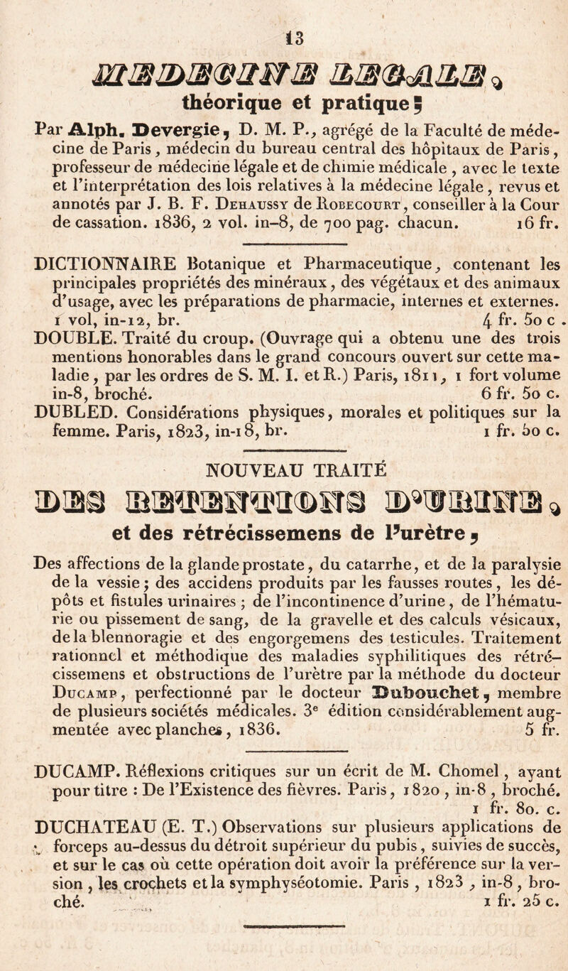 m®3>®mw® &®(&a&® % théorique et pratique ; Par Alph. 3>evergie, D. M. P., agrégé de la Faculté de méde- cine de Paris, médecin du bureau central des hôpitaux de Paris, professeur de médecine légale et de chimie médicale , avec le texte et l’interprétation des lois relatives à la médecine légale, revus et annotés par J. B. F. Dehaussy de Robecourt, conseiller à la Cour de cassation. i836, 2 vol. in-8, de 700 pag. chacun. 16 fr. DICTIONNAIRE Botanique et Pharmaceutique, contenant les principales propriétés des minéraux, des végétaux et des animaux d’usage, avec les préparations de pharmacie, internes et externes. 1 vol, in-12, br. 4 fr* 5° c . DOUBLE. Traité du croup. (Ouvrage qui a obtenu une des trois mentions honorables dans le grand concours ouvert sur cette ma- ladie , par les ordres de S. M. I. et R.) Paris, 1811, 1 fort volume in-8, broché. 6 fr. 5o c. DUBLED. Considérations physiques, morales et politiques sur la femme. Paris, 1823, in-18, br. 1 fr. 5o c. NOUVEAU TRAITÉ et des rétrécissemens de Furètre * Des affections de la glande prostate, du catarrhe, et de la paralysie de la vessie ; des accidens produits par les fausses routes, les dé- pôts et fistules urinaires ; de l’incontinence d’urine, de l’hématu- rie ou pissement de sang, de la gravelle et des calculs vésicaux, delà blennoragie et des engorgemens des testicules. Traitement rationnel et méthodique des maladies syphilitiques des rétré- cissemens et obstructions de l’urètre par la méthode du docteur Ducamp , perfectionné par le docteur !Dubouchet 9 membre de plusieurs sociétés médicales. 3e édition considérablement aug- mentée avec planches, i836. 5 fr. DUCAMP. Réflexions critiques sur un écrit de M. Chomel , ayant pour titre : De l’Existence des fièvres. Paris, 1820 , in-8 , broché. 1 fr. 80. c. DUCHATEAU (E. T.) Observations sur plusieurs applications de *. forceps au-dessus du détroit supérieur du pubis, suivies de succès, et sur le cas où cette opération doit avoir la préférence sur la ver- sion , les crochets et la symphyséotomie. Paris, 1823 , in-8, bro-