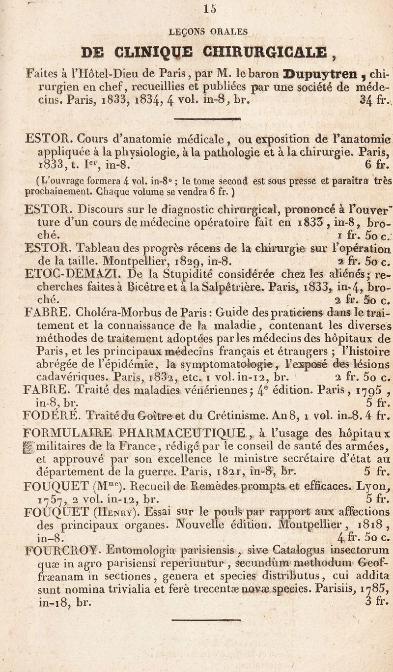 r- LEÇONS ORALES DE CLINIQUE CHIRURGICALE , Faites à l’Hôtel-Dieu de Paris, par M. le baron Dupuytren , chi- rurgien en chef, recueillies et publiées par une société de méde- cins. Paris, i833, i834, 4 vol. in-8, br. 34 fr.. ESTOR. Cours d’anatomie médicale, ou exposition de l’anatomie appliquée à la physiologie, à la pathologie et à la chirurgie. Paris, i833,t. Ier, in-8. 6 fr. (L’ouvrage formera 4 vol. in-8° ; le tome second est sous presse et paraîtra très prochainement. Chaque volume se vendra 6 fr. ) ESTOR. Discours sur le diagnostic chirurgical, prononcé à Fou ver ture d’un cours de médecine opératoire fait en i833 , in-8, bro- ché. - i fr. 5o c.: ESTOR. Tableau des progrès récens de la chirurgie sur l’opération de la taille. Montpellier, 1829, in-8. 2 fr. 5o c. ETOC-DEMAZÏ. De la Stupidité considérée chez les aliénés; re- cherches faites à Ricétre et à la Salpêtrière. Paris, i833* in-4? bro- ché. 2 fr. 5o c. FABRE. Choléra-Morbus de Paris : Guide des praticiens dans le trai- tement et la connaissance de la maladie, contenant les diverses méthodes de traitement adoptées parles médecins des hôpitaux de Paris, et les principaux médecins français et étrangers ; l’histoire abrégée de l’épidémie, la symptomatologie, Vexposé des lésions cadavériques. Paris, 1882, etc. 1 vol.in-12, br. 2 fr. 5o c. FABRE. Traité des maladies vénériennes; 4e édition. Paris, 1795 , in-8, br. 5 fr. FODÉR.É. Traité du Goitre et du Crétinisme. An 8, 1 vol. in-8. 4 fr. FORMULAIRE PHARMACEUTIQUE, à l’usage des hôpitaux g militaires de la France, rédigé par le conseil de santé des armées, et approuvé par son excellence le ministre secrétaire d’état au département de la guerre. Paris, i82r, in-8, br. 5 fr. FOUQUET (Mme). Recueil de R.emèdes prompts et efficaces. Lyon, 1757, 2 vol. in-12, br. 5 fr. FOUQUET (Henry). Essai sur le pouls par rapport aux affections des principaux organes. Nouvelle édition. Montpellier, 1818, in-8. 4fr*5oc. FOURCROY- Entomologia parisiensis , sive Catalogus insectorum quæ in agro parisiens! reperiuntur , secundum methodum Geof- fræanam in sectiones, généra et species distrihutus, cui addita sunt nomina trivialia et ferè trecentænovæ species. Parisiis, 1785, in-18, br. 3 fr.