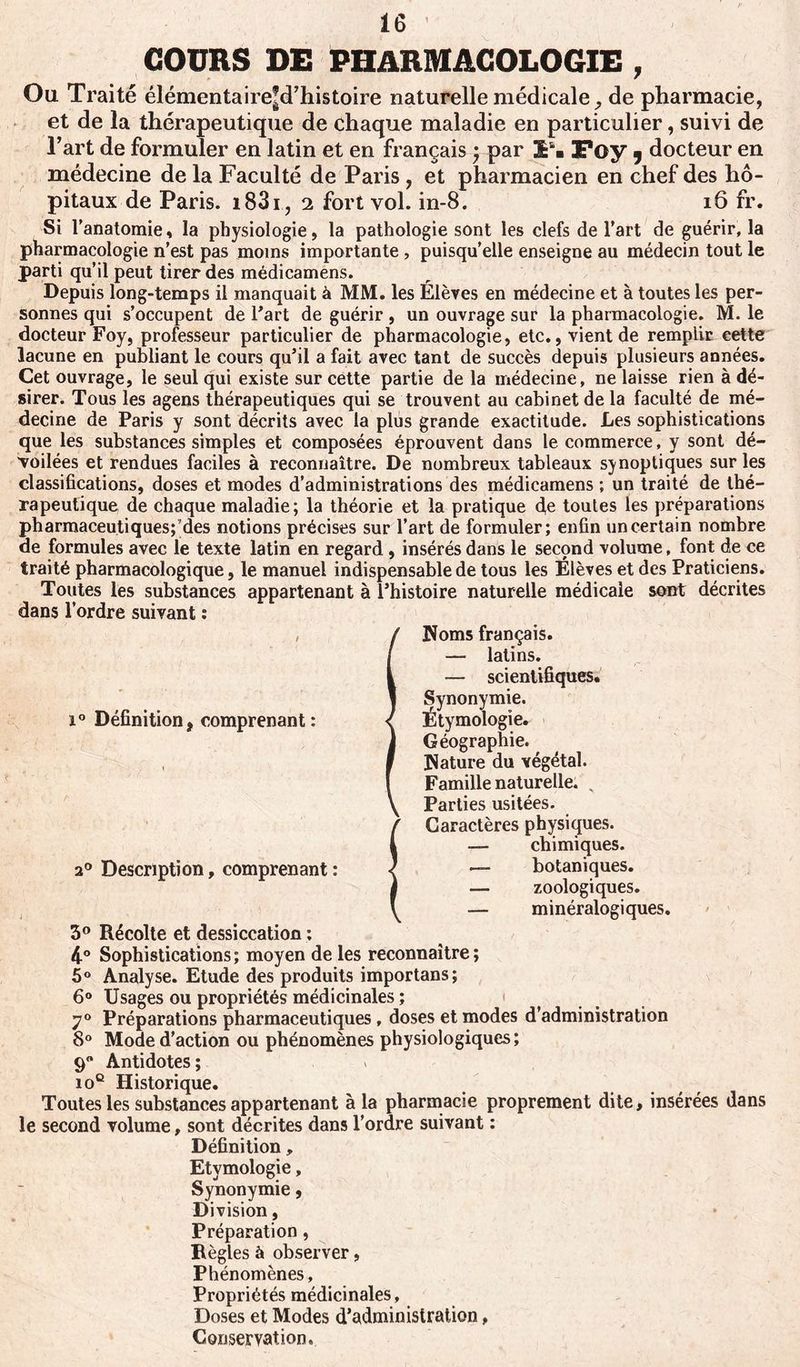 COURS DE PHARMACOLOGIE , Ou Traité élémentaire’d’histoire naturelle médicale, de pharmacie, et de la thérapeutique de chaque maladie en particulier, suivi de l’art de formuler en latin et en français ; par !“■ Foy y docteur en médecine de la Faculté de Paris , et pharmacien en chef des hô- pitaux de Paris. i83i, 2 fort vol. in-8. 16 fr. Si l’anatomie, la physiologie, la pathologie sont les clefs de l’art de guérir, la pharmacologie n’est pas moins importante , puisqu’elle enseigne au médecin tout le parti qu’il peut tirer des médicamens. Depuis long-temps il manquait à MM. les Élèves en médecine et à toutes les per- sonnes qui s’occupent de l’art de guérir , un ouvrage sur la pharmacologie. M. le docteur Foy, professeur particulier de pharmacologie, etc., vient de remplir cette lacune en publiant le cours qu’il a fait avec tant de succès depuis plusieurs années. Cet ouvrage, le seul qui existe sur cette partie de la médecine, ne laisse rien à dé- sirer. Tous les agens thérapeutiques qui se trouvent au cabinet de la faculté de mé- decine de Paris y sont décrits avec la plus grande exactitude. Les sophistications que les substances simples et composées éprouvent dans le commerce, y sont dé- voilées et rendues faciles à reconnaître. De nombreux tableaux synoptiques sur les classifications, doses et modes d’administrations des médicamens ; un traité de thé- rapeutique de chaque maladie; la théorie et la pratique d,e toutes les préparations pharmaceutiques;’des notions précises sur l’art de formuler; enfin un certain nombre de formules avec le texte latin en regard , insérés dans le second volume, font de ce traité pharmacologique, le manuel indispensable de tous les Élèves et des Praticiens. Toutes les substances appartenant à l’histoire naturelle médicale sont décrites dans l’ordre suivant : / i° Définition, comprenant: 20 Description, comprenant : Noms français. — latins. — scientifiques. Synonymie. Étymologie. Géographie. Hature du végétal. Famille naturelle. . Parties usitées. Caractères physiques. — chimiques. — botaniques. — zoologiques. — minéralogiques. 3° Récolte et dessiccation : 4° Sophistications ; moyen de les reconnaître ; 5° Analyse. Etude des produits importons ; 6° Usages ou propriétés médicinales ; 70 Préparations pharmaceutiques, doses et modes d’administration 8° Mode d’action ou phénomènes physiologiques; 9” Antidotes; 10e Historique. Toutes les substances appartenant à la pharmacie proprement dite, insérées dans le second volume, sont décrites dans l’ordre suivant : Définition, Etymologie, Synonymie, Division, Préparation, Règles à observer, Phénomènes, Propriétés médicinales. Doses et Modes d’administration, Conservation.