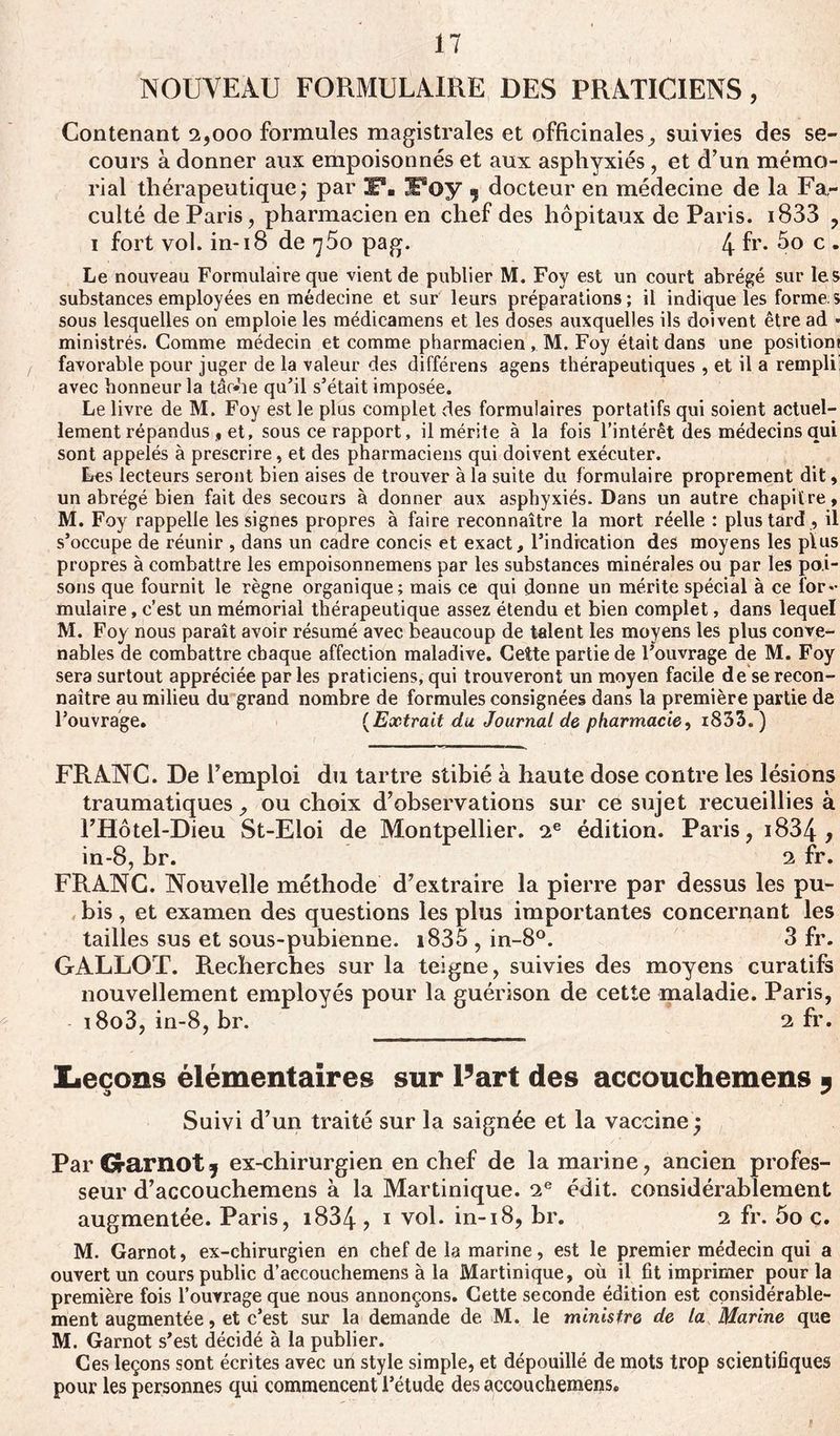 NOUVEAU FORMULAIRE DES PRATICIENS, Contenant 2,000 formules magistrales et officinales, suivies des se- cours à donner aux empoisonnés et aux asphyxiés, et d’un mémo- rial thérapeutique; par F. JPoy 3 docteur en médecine de la Fa- culté de Paris, pharmacien en chef des hôpitaux de Paris. i833 , 1 fort vol. in-18 de ^5o pag. 4 R* 5o c . Le nouveau Formulaire que vient de publier M. Foy est un court abrégé sur les substances employées en médecine et sur leurs préparations; il indique les forme s sous lesquelles on emploie les médicamens et les doses auxquelles ils doivent être ad * ministrés. Comme médecin et comme pharmacien, M. Foy était dans une position! favorable pour juger de la valeur des différens agens thérapeutiques , et il a rempli! avec honneur la tâche qu’il s’était imposée. Le livre de M. Foy est le plus complet des formulaires portatifs qui soient actuel- lement répandus , et, sous ce rapport, il mérite à la fois l’intérêt des médecins qui sont appelés à prescrire, et des pharmaciens qui doivent exécuter. Les lecteurs seront bien aises de trouver à la suite du formulaire proprement dit, un abrégé bien fait des secours à donner aux asphyxiés. Dans un autre chapitre, M. Foy rappelle les signes propres à faire reconnaître la mort réelle : plus tard , il s’occupe de réunir , dans un cadre concis et exact, l’indication des moyens les plus propres à combattre les empoisonnemens par les substances minérales ou par les poi- sons que fournit le règne organique; mais ce qui donne un mérite spécial à ce for- mulaire , c’est un mémorial thérapeutique assez étendu et bien complet, dans lequel M. Foy nous paraît avoir résumé avec beaucoup de talent les moyens les plus conve- nables de combattre chaque affection maladive. Cette partie de l’ouvrage de M. Foy sera surtout appréciée par les praticiens, qui trouveront un moyen facile de se recon- naître au milieu du grand nombre de formules consignées dans la première partie de l’ouvrage. ( Extrait du Journal de pharmacie, i833. ) FRANC. De l’emploi du tartre stibié à haute dose contre les lésions traumatiques, ou choix d’observations sur ce sujet recueillies à l’Hôtel-Dieu St-Eloi de Montpellier. 2e édition. Paris, i834 , in-8, br. 2 fr. FRANC. Nouvelle méthode d’extraire la pierre par dessus les pu- bis , et examen des questions les plus importantes concernant les tailles sus et sous-pubienne. i835 , in-8°. 3 fr. GALLOT. Recherches sur la teigne, suivies des moyens curatifs nouvellement employés pour la guérison de cette maladie. Paris, i8o3, in-8, br. 2 fr. Leçons élémentaires sur Part des accouchemens * Suivi d’un traité sur la saignée et la vaccine ; Par Grarnot, ex-chirurgien en chef de la marine, ancien profes- seur d’accouchemens à la Martinique. 2e édit, considérablement augmentée. Paris, i834 , 1 vol. in-18, br. 2 fr. 5o c. M. Garnot, ex-chirurgien en chef de la marine, est le premier médecin qui a ouvert un cours public d’aecouchemens à la Martinique, où il fit imprimer pour la première fois l’ouvrage que nous annonçons. Cette seconde édition est considérable- ment augmentée , et c’est sur la demande de M. le ministre de la Marine que M. Garnot s’est décidé à la publier. Ces leçons sont écrites avec un style simple, et dépouillé de mots trop scientifiques pour les personnes qui commencent l’étude des accouchemens.