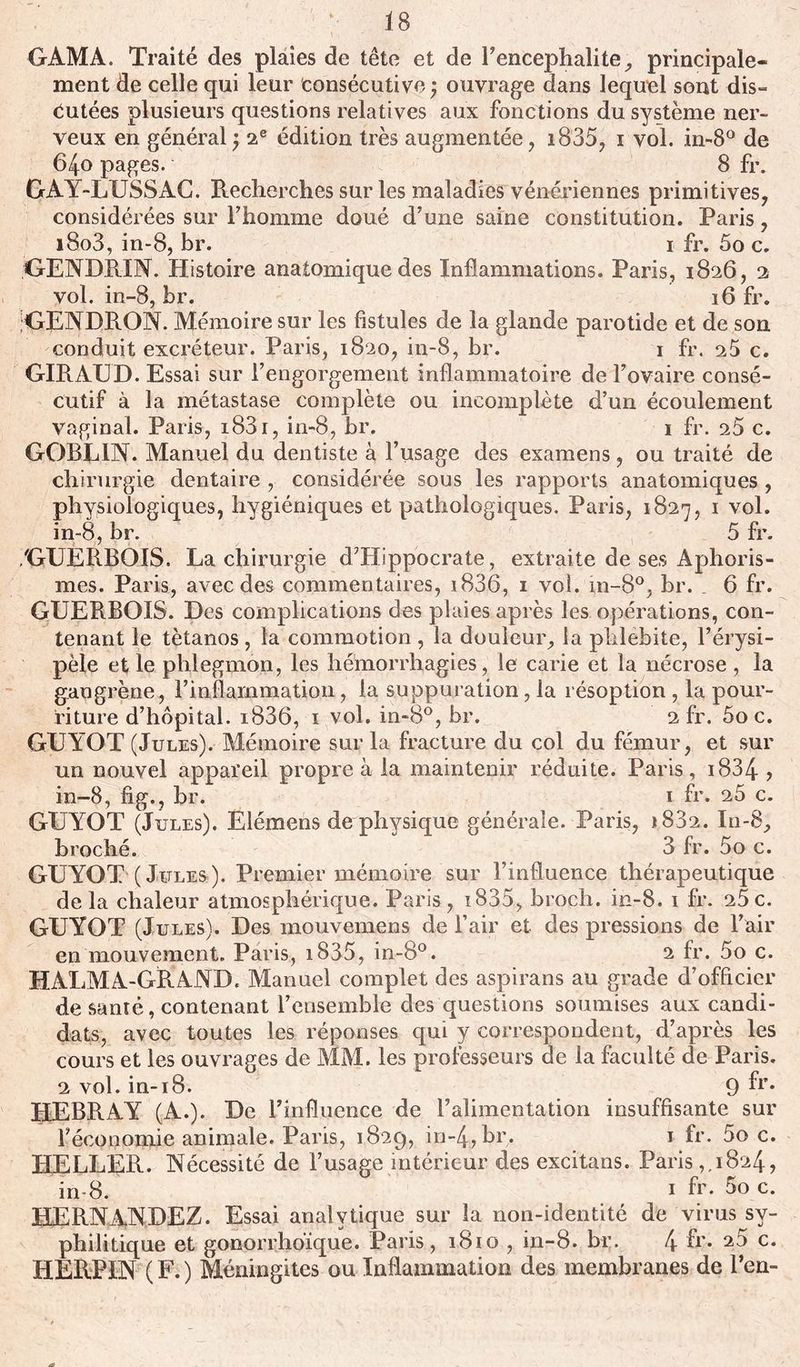 GAMA. Traité des plaies de tête et de Fencephalite, principale- ment de celle qui leur consécutive; ouvrage dans lequel sont dis- cutées plusieurs questions relatives aux fonctions du système ner- veux en général ; 2e édition très augmentée , i835, i vol. in-8° de 64o pages. 8 fr. GAY-LUSS AC. Recherches sur les maladies vénériennes primitives, considérées sur l’homme doué d’une saine constitution. Paris, i8o3, in-8, br. 1 fr. 5o c. GENDRJN. Histoire anatomique des Inflammations. Paris, 1826, 2 vol. in-8, br. 16 fr. JGENDRON. Mémoire sur les fistules de la glande parotide et de son conduit excréteur. Paris, 1820, in-8, br. 1 fr. s5 c. GIRAUD. Essai sur l’engorgement inflammatoire de l’ovaire consé- cutif à la métastase complète ou incomplète d’un écoulement vaginal. Paris, i83i, in-8, br. 1 fr. s5 c. GOBL1N. Manuel du dentiste à l’usage des examens, ou traité de chirurgie dentaire , considérée sous les rapports anatomiques, physiologiques, hygiéniques et pathologiques. Paris, 1827, 1 vol. in-8, br. 5 fr. /GUERBOIS. La chirurgie d’Hippocrate, extraite de ses Aphoris- mes. Paris, avec des commentaires, i836, 1 vol. in-8°, br. _ 6 fr. GUERBOIS. Des complications des plaies après les opérations, con- tenant le tétanos, la commotion , la douleur, la phlébite, l’érysi- pèle et le phlegmon, les hémorrhagies, le carie et la nécrose , la gangrène, l’inflammation, la suppuration, la résoption , la pour- riture d’hôpital. i836, 1 vol. in~8°, br. 2 fr. 5o c. GUYOT (Jules). Mémoire sur la fracture du col du fémur, et sur un nouvel appareil propre à la maintenir réduite. Paris, 1834 ? in-8, fig., br. 1 fr. 25 c. GUYOT (Jules). Elémens de physique générale. Paris, *832. In-8, broché. 3 fr. 5o c. GUYOT (Jules). Premier mémoire sur l’influence thérapeutique delà chaleur atmosphérique. Paris, i835, broch. in-8. 1 fr. 25c. GUYOT (Jules). Des mouvemens de l’air et des pressions de l’air en mouvement. Paris, i835, in-8°. 2 fr. 5o c. HALMA-GRAND. Manuel complet des aspirans au grade d’officier de santé, contenant l’ensemble des questions soumises aux candi- dats, avec toutes les réponses qui y correspondent, d’après les cours et les ouvrages de MM. les professeurs de la faculté de Paris. 2 vol. in-18. 9 fr* HEBRAY (A.). De l’influence de l’alimentation insuffisante sur l’économie animale. Paris, 1829, in-4,br. 1 fr. 5o c. HELLER. Nécessité de l’usage intérieur des excitans. Paris,.1824, in-8. 1 fr- 5o c. HERNANDEZ. Essai analytique sur la non-identité de virus sy- philitique et gonorrhoïque. Paris, 1810 , in-8. br. 4 fr* c. HERPIN ( F. ) Méningites ou Inflammation des membranes de Fen-