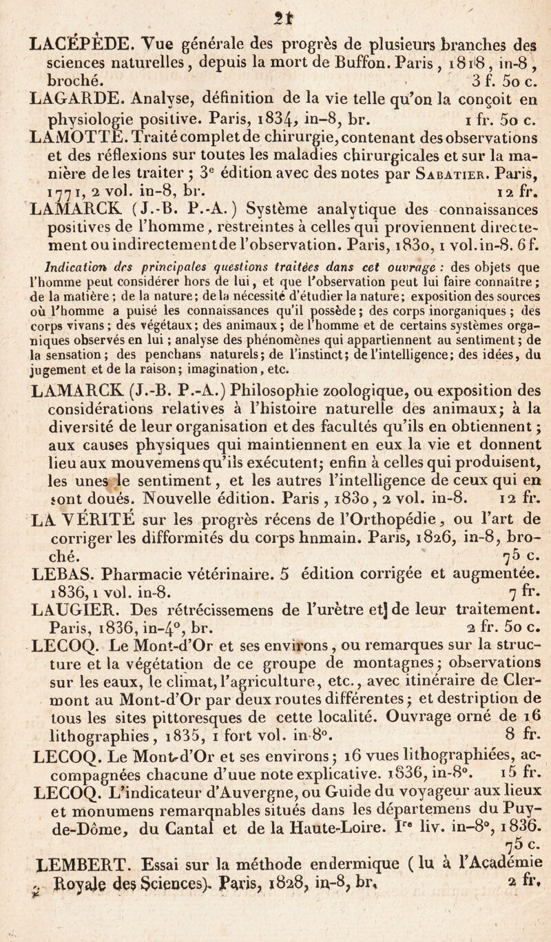 LACÉPEDE. Vue générale des progrès de plusieurs branches des sciences naturelles, depuis la mort de Buffon. Paris , 181B, in-8 , broché. - 3 f. 5o c. LAGARDE. Analyse, définition de la vie telle qu’on la conçoit en physiologie positive. Paris, 1834, in-8, br. 1 fr. 5o c. LAMOTTE. Traité complet de chirurgie, contenant des observations et des réflexions sur toutes les maladies chirurgicales et sur la ma- nière de les traiter ; 3e édition avec des notes par Sabatier. Paris, 1771, 2 vol. in-8, br. 12 fr. LAMARCK (J.-B. P.-A.) Système analytique des connaissances positives de l’homme, restreintes à celles qui proviennent directe- ment ou indirectementde l’observation. Paris, i83o, 1 vol.in-8. 6f. Indication des principales questions traitées dans cet ouvrage : des objets que l’homme peut considérer hors de lui, et que l’observation peut lui faire connaître; de la matière ; de la nature; delà nécessité d’étudier la nature; exposition des sources où l’homme a puisé les connaissances qu’il possède ; des corps inorganiques ; des corps vivans ; des végétaux; des animaux ; de l’homme et de certains systèmes orga- niques observés en lui ; analyse des phénomènes qui appartiennent au sentiment ; de la sensation; des penchans naturels; de l’instinct; de l’intelligence; des idées, du jugement et de la raison; imagination, etc. LAMARCK (J.-B. P.-A.) Philosophie zooîogique, ou exposition des considérations relatives à l’histoire naturelle des animaux; à la diversité de leur organisation et des facultés qu’ils en obtiennent ; aux causes physiques qui maintiennent en eux la vie et donnent lieu aux mouvemens qu’ils exécutent; enfin à celles qui produisent, les unes le sentiment, et les autres l’intelligence de ceux qui en sont doués. Nouvelle édition. Paris , i83o, 2 vol. in-8. 12 fr. LA VÉRITÉ sur les progrès récens de l’Orthopédie, ou l’art de corriger les difformités du corps humain. Paris, 1826, in-8, bro- ché. 7^ c. LEBAS. Pharmacie vétérinaire. 5 édition corrigée et augmentée. i836,1 vol. in-8. 7 fr. LAUGIER. Des rétrécissemens de l’urètre et] de leur traitement. Paris, i836, in-4°, br. 2 fr. 5o c. LECOQ. Le Mont-d’Or et ses environs, ou remarques sur la struc- ture et la végétation de ce groupe de montagnes; observations sur les eaux, le climat,l’agriculture, etc., avec itinéraire de Cler- mont au Mont-d’Or par deux routes différentes; et destription de tous les sites pittoresques de cette localité. Ouvrage orné de 16 lithographies, i835, 1 fort vol. in 8°. 8 fr. LECOQ. Le Mont-d’Or et ses environs; 16 vues lithographiées, ac- compagnées chacune d’uue note explicative, j.836, in-8°. i5 fr. LECOQ. L’indicateur d’Auvergne, ou Guide du voyageur aux lieux et monumens remarqnables situés dans les départemens du Puy- de-Dôme, du Cantal et de la Haute-Loire. Ire liv. in-8°, i836. 75 c. LEMBERT. Essai sur la méthode en dermique ( lu h l’Académie ^ Royale des Sciences). Paris, 1828, in-8, br, 2 fr.