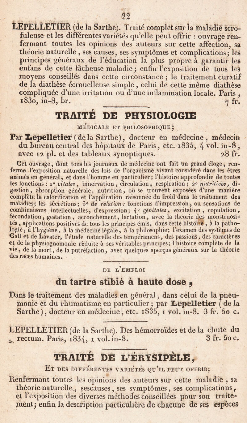 n EEPELLETIER (<le la Sarthe). Traité complet sur la maladie scro- faleuse et les différentes variétés qu’elle peut offrir : ouvrage ren- fermant toutes les opinions des auteurs sur cette affection, sa théorie naturelle , ses causes, ses symptômes et complications; les principes généraux de l’éducation la plus propre à garantir les enfans de cette fâcheuse maladie ; enfin l’exposition de tous les moyens conseillés dans cette circonstance ; le traitement curatif de la diathèse écrouelleuse simple , celui de cette même diathèse compliquée d’une irritation ou d’une inflammation locale. Paris , i83o, in-8, br. rj fr. TRAITÉ DE PHYSIOLOGIE MEDICALE ET PHILOSOPHIQUE y Par Lepelletier (de la Sarthe), docteur en médecine, médecin du bureau central des hôpitaux de Paris, etc. i835, 4 vol. in-8, avec 12 pl. et des tableaux synoptiques. 28 fr. Cet ouvrage, dont tous les journaux de médecine ont fait un grand éloge, ren- ferme l'exposition naturelle des lois de l’organisme vivant considéré dans les êtres animés en général, et dans l’homme en particulier; l’histoire approfondie de toutes les fonctions : i° vitales, innervation, circulation, respiration; 20 nutritives, di- gestion , absorption générale, nutrition, où se trouvent exposées d’une manière complète la calorification et l’application raisonnée du froid dans le traitement des maladies; les sécrétions; 3° de relation; fonctions d’impression, ou sensations de combinaisons intellectuelles, d’expression; 4° génitales, excitation, copulation, fécondation, gestation, accouchement, lactation, avec la théorie des monstruosi- tés , applications positives de tous les principes émis, dans cette histoire , à la patho- logie, à l’hygiène, à la médecine légale, à la philosophie; l’examen des systèmes de Gall et de Lavater, l’étude naturelle des tempéramens, des passions, des caractères et de la physiognomonie réduite à ses véritables principes; l’histoire complète de la vie, de la mort, de la putréfaction, avec quelques aperçus généraux sur la théorie des races humaines. de l’emploi du tartre stibïé à haute dose 9 Dans le traitement des maladies en général, dans celui de la pneu- monie et du rhumatisme en particulier ; par X«epelletier ( de la Sarthe), docteur en médecine, etc. i835, 1 vol. in-8. 3 fr. 5o c. LEPELLETIER (de la Sarthe). Des hémorroïdes et de la chute du jk rectum. Paris, i834? i vol. in-8. 3 fr. 5oc. TRAITÉ DE L’ÉRYSIPÈLE, Et DES DIFFERENTES VARIETES Qu’lL PEUT OFFRIR; Renfermant toutes les opinions des auteurs sur cette maladie , sa théorie naturelle., sescduses, ses symptômes, ses complications, et l’exposition des diverses méthodes conseillées pour son traite- ment $ enfin la description particulière de chacune de ses espèces