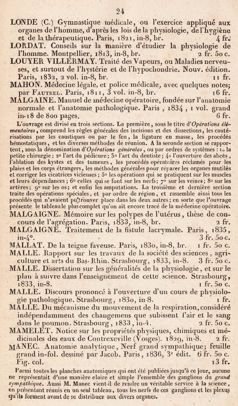 LONDE (C.) Gymnastique médicale, ou l’exercice appliqué aux organes de l’homme, d’après les lois de la physiologie, de l’hygiène et de la thérapeutique. Paris, 1821, in-8, br. 4 fr* LORDAT. Conseils sur la manière d’étudier la physiologie de l’homme. Montpellier, i8i3, in-8, br. 2 fr. 5oc. LOUYER YILLERMAY. Traité desYapeurs, ou Maladies nerveu- ses, et surtout de l’hystérie et de l’hypocliondrie. Nouv. édition. Paris, i832, 2 vol. in-8, br. 11 fr. MAHON. Médecine légale, et police médicale, avec quelques notes; par Fautrel. Paris, 1811, 3 vol. in-8, br. 16 fr. MALGAINE. Manuel de médecine opératoire, fondée sur l’anatomie normale et l’anatomie pathologique. Paris , i834 , 1 vol. grand in-18 de 800 pages. 6 fr. L’ouvrage est divisé en trois sections. La première, sous le titre d'Opérations élé- mentaires , comprend les règles générales des incisions et des dissections, les cauté- risations par les caustiques ou par le feu, la ligature en masse, les procédés hémostatiques, et les diverses méthodes de réunion. A la seconde section se rappor- tent , sous la dénomination d'Opérations générales , ou par ordres de systèmes : io la petite chirurgie; 20 l’art du pédicure; 3° l’art du dentiste ; 4° l’ouverture des abcès , l’ablation des kystes et des tumeurs, les procédés opératoires réclamés pour les plaies et les corps étrangers, les méthodes générales pour réparer les organes mutilés et corriger les cicatrices vicieuses ; 5° les opérations qui se pratiquent sur les muscles et leurs dépendances ; 6° celles qui se font sur les nerfs; 70 sur les veines ; 8° sur les artères; 90 sur les os; et enfin les amputations. La troisième et dernière section traite des opérations spéciales, et par ordre de région, et rassemble ainsi tous les procédés qui n’avaient putrouver place dans les deux autres ; en sorte que l’ouvrage présente le tableaule plus complet qu’on ait encore tracé de la médecine opératoire. MALGAIGNE. Mémoire sur les polypes de l’utérus, thèse de con- cours de l’agrégation. Paris, i833, in-8, br. 2 fr. MALGAIGNE. Traitement de la fistule lacrymale. Paris, i835, in-4°* 3 fr. 5o c. MALLAT. De la teigne faveuse. Paris, i83o, in-8, br. 1 fr. 5o c. MALLE. Rapport sur les travaux de la société des sciences, agri* culture et arts du Bas-Rhin. Strasbourg, i833, in-8. 3 fr. 5o c. MALLE. Dissertation sur les généralités de la physiologie, et sur le plan à suivre dans l’enseignement de cette science. Strasbourg, 1833, in-8. 1 fr. 5o c. MALLE. Discours prononcé à l’ouverture d’un cours de physiolo- gie pathologique. Strasbourg, j83o, in 8. 1 fr. MALLE. Du mécanisme du mouvement de la respiration, considéré indépendamment des changemens que subissent l’air et le sang dans le poumon. Strasbourg, i833 , in-4. 2 fr. 5o c. MAMELET. Notice sur les propriétés physiques, chimiques et mé- dicinales des eaux de Contrexeville (Yosges). 182g, in-8. 2 fr. ]VlANEC. Anatomie analytique, Nerf grand sympathique; feuille grand in-fol. dessiné par Jacob. Paris, i836, 3e édit. 6 fr. 5o c, Fig. col. i3 fr. Parmi toutes les planches anatomiques qui ont été publiées jusqu’à ce jour, aucune ne représentait d’une manière claire et simple l’ensemble des ganglions du grand sympathique. Aussi M. Manec vient-il de rendre un véritable service à la science, en présentant réunis en un seul tableau, tous les nerfs de ces ganglions et les plexu§ qu’ils forment avant de se distribuer aux divers organes.