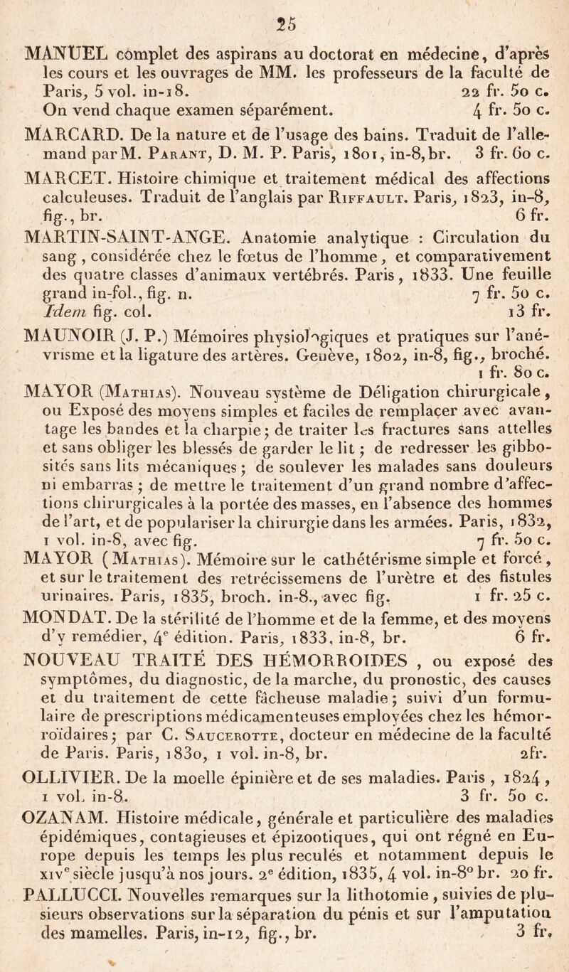 55 MANUEL complet des aspirans au doctorat en médecine, d’après les cours et les ouvrages de MM. les professeurs de la faculté de Paris, 5 vol. in-18. 22 fr. 5o c# On vend chaque examen séparément. 4 fr* 5o c. MARCARD. De la nature et de l’usage des bains. Traduit de l’alle- mand parM. Parant, D. M. P. Paris, 1801, in-8,br. 3 fr. 60 c. MARCET. Histoire chimique et traitement médical des affections caîculeuses. Traduit de l’anglais par Riffault. Paris, 1823, in-8, fig., br. 6 fr. MARTIN-SAINT-ANGE. Anatomie analytique : Circulation du sang , considérée chez le fœtus de l’homme, et comparativement des quatre classes d’animaux vertébrés. Paris, i833. Une feuille grand in-fol.,fig. n. 7 fr. 5o c. Idem fig. col. i3 fr. MAUNOIR (J. P.) Mémoires physiologiques et pratiques sur l’ané- vrisme et la ligature des artères. Genève, 1802, in-8, fig., broché. 1 fr. 80 c. MAYOR (Mathias). Nouveau système de Déligation chirurgicale, ou Exposé des moyens simples et faciles de remplacer avec avan- tage les bandes et la charpie ; de traiter Es fractures Sans attelles et sans obliger les blessés de garder le lit ; de redresser les gibbo- sités sans lits mécaniques; de soulever les malades sans douleurs ni embarras ; de mettre le traitement d’un grand nombre d’affec- tions chirurgicales à la portée des masses, en l’absence des hommes de l’art, et de populariser la chirurgie dans les armées. Paris, 1832, 1 vol. in-8, avec fig. 7 fr. 5o c. MAYOR (Mathias). Mémoire sur le cathétérisme simple et forcé , et sur le traitement des retrécissemens de l’urètre et des fistules urinaires. Paris, 1835, broch. in-8., avec fig. 1 fr. 25 c. MON DAT. De la stérilité de l’homme et de la femme, et des moyens d’v remédier, 4e édition. Paris, i833, in-8, br. 6 fr. NOUVEAU TRAITÉ DES HÉMORROÏDES , ou exposé des symptômes, du diagnostic, de la marche, du pronostic, des causes et du traitement de cette fâcheuse maladie; suivi d’un formu- laire de prescriptions médicamenteuses employées chez les hémor- roïdaires; par C. Saucerotte, docteur en médecine de la faculté de Paris. Paris, i83o, 1 vol. in-8, br. 2fr. OLLIVIER. De la moelle épinière et de ses maladies. Paris , 1824 , 1 voh in-8,. 3 fr. 5o c. OZANAM. Histoire médicale, générale et particulière des maladies épidémiques, contagieuses et épizootiques, qui ont régné en Eu- rope depuis les temps les plus reculés et notamment depuis le xive siècle jusqu’à nos jours. 2e édition, i835, 4 vol. in-8°br. 20 fr. PALLUCCI. Nouvelles remarques sur la lithotomie , suivies de plu- sieurs observations sur la séparation du pénis et sur l’amputation