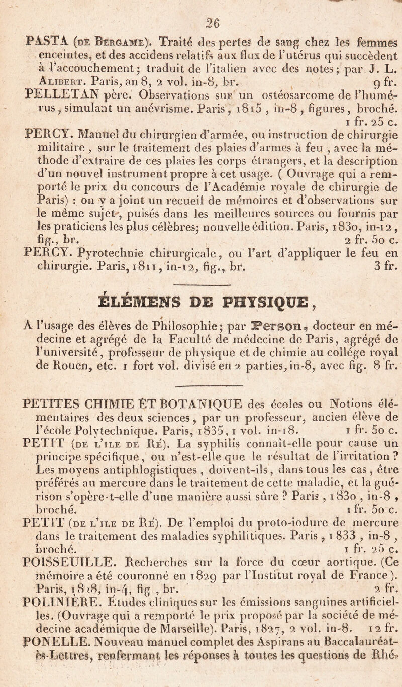 PÀSTA (de Bergame). Traité des pertes de sang chez les femmes enceintes, et des accidens relatifs aux flux de l’utérus qui succèdent à 1 accouchement* traduit de l’italien avec des notes; par J. L. Alibert. Paris, an 8, 2 vol. in-8, br. g fr. PELLETAN père. Observations sur un ostéosarcome de l’humé- rus ? simulant un anévrisme. Paris, i8i5 , in-8 , figures, broché. i fr. 25 c. PERCY. Manuel du chirurgien d’armée, ou instruction de chirurgie militaire , sur le traitement des plaies d’armes à feu , avec la mé- thode d’extraire de ces plaies les corps étrangers, et la description d’un nouvel instrument propre à cet usage. ( Ouvrage qui a rem- porté le prix du concours de l’Académie royale de chirurgie de Paris) : on y a joint un recueil de mémoires et d’observations sur le meme sujet', puisés dans les meilleures sources ou fournis par les praticiens les plus célèbres; nouvelle édition. Paris, 183o, in-i 2, fi g., br. 2 fr. 5o c. PERCY. Pyrotechnie chirurgicale, ou l’art d’appliquer le feu en chirurgie. Paris, 1811, in-12, fig., br. 3 fr. ELÉMEMS DE PHYSIQUE, ê A l’usage des élèves de Philosophie; par IPersOU? docteur en mé- decine et agrégé de la Faculté de médecine de Paris, agrégé de l’université, professeur de physique et de chimie au collège royal de Rouen, etc. i fort vol. divisé en i parties, in-8, avec fig. 8 fr. PETITES CHIMIE ÈT BOTANIQUE des écoles ou Notions élé- mentaires des deux sciences, par un professeur, ancien élève de l’école Polytechnique. Paris, i835, i vol. in-i8. i fr. 5o c. PETIT (de l’ile de R_e). La syphilis connaît-elle pour cause un principe spécifique, ou n’est-elle que le résultat de l’irritation ? Les moyens antiphlogistiques , doivent-ils , dans tous les cas , être préférés au mercure dans le traitement de cette maladie, et la gué- rison s’opère-t-elle d’une manière aussi sûre ? Paris , i83o , in-8 $ broché. i fr. 5o c. PETIT (de l’ile de Re). De l’emploi du proto-iodure de mercure dans le traitement des maladies syphilitiques. Paris , i 833 , in-8 , broché. i fr. 20 c. POISSEUILLE. Recherches sur la force du cœur aortique. (Ce mémoire a été couronné en 1829 par l’Institut royal de France). Paris, t 8 >.8, in-4, fig , br. 2 fr. POLINIÈRE. Etudes cliniques sur les émissions sanguines artificiel- les. (Ouvrage qui a remporté le prix proposé par la société de mé- decine académique de Marseille). Paris, 1827, 2 vol. in-8. 12 fr. JPONELLE. Nouveau manuel complet des Aspirans au Baccalauréat- ès-Lettres, renfermant les réponses à toutes les questions de Rhé*