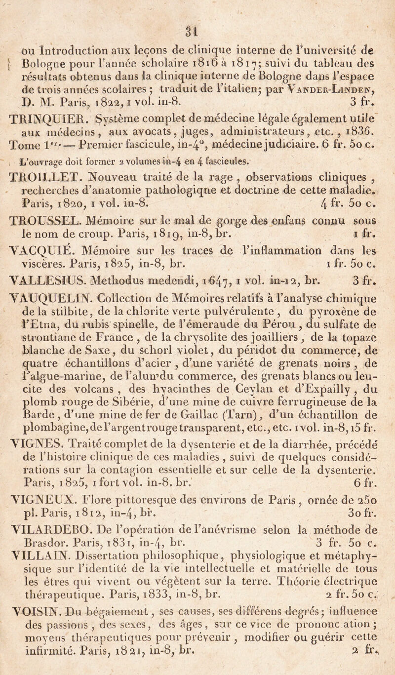 n ou Introduction aux leçons de clinique interne de F université de l Bologne pour l’année scholaire 1816a 1817; suivi du tableau des résultats obtenus dans la clinique interne de Bologne dans l’espace de trois années scolaires ; traduit de l’italien* par Vander-Linden, D. M. Paris, 1822,1 vol. in-8. 3 fr. TRINQUIER. Système complet de médecine légale également utile aux médecins, aux avocats, juges, administrateurs, etc. , i836. Tome 1er—Premier fascicule, in-4°, médecine judiciaire. 6 fr. 5oc. L’ouvrage doit former 2 volumes in-4 en 4 fascicules. TROILLET. Nouveau traité de la rage , observations cliniques , recherches d’anatomie pathologique et doctrine de cette maladie. Paris, 1820, 1 vol. in-8. 4 fr. 5o c. TROUSSEL. Mémoire sur le mal de gorge des enfans connu sous le nom de croup. Paris, 181g, in-8, br. 1 fr. VACQUIÉ. Mémoire sur les traces de l’inflammation dans les viscères. Paris, 1825, in-8, br. 1 fr. 5o c. VALLES! F S. Metliodus medendi, i647j 1 V°F in~i2, br. 3 fr. VAUQUELIN. Collection de Mémoires relatifs à l’analyse chimique de la stiibite, de la chlorite verte pulvérulente , du pyroxène de l’Etna, du rubis spineile, de l’émeraude du Pérou , du sulfate de strontiane de France , de la chrysolite des joailliers, de la topaze blanche deSaxe, du schorl violet, du péridot du commerce, de quatre échantillons d’acier , d’une variété de grenats noirs , de Falgue-marine, del’alumdu commerce, des grenats blancs ou leu- cite des volcans , des hyacinthes de Ceylan et d’Expailly, du plomb rouge de Sibérie, d'une mine de cuivre ferrugineuse de la Barde , d'une mine de fer de Gaillac (Tarn), d’un échantillon de plombagine,del’argentrougetransparent, etc., etc. ivol. in-8, i5 fr. VIGNES. Traité complet de la dysenterie et de la diarrhée, précédé de l’histoire clinique de ces maladies , suivi de quelques considé- rations sur la contagion essentielle et sur celle de la dysenterie. Paris, 1825, 1 fort vol. in-8.br. 6 fr. VIGNEUX. Flore pittoresque des environs de Paris , ornée de 25o pî. Paris, 1812, in-4, br. 3o fr. VILARDEBO. De l’opération de l’anévrisme selon la méthode de Brasdor. Paris, 1831, in-4, Fr. 3 fr. 5o c. VILLAIN. Dissertation philosophique, physiologique et métaphy- sique sur l’identité de la vie intellectuelle et matérielle de tous les êtres qui vivent ou végètent sur la terre. Théorie électrique thérapeutique. Paris, i833, in-8, br. 2 fr. 5o c. VOISIN. Du bégaiement, ses causes, ses différens degrés* influence des passions , des sexes, des âges, sur ce vice de prononc ation ; moyens thérapeutiques pour prévenir , modifier ou guérir cette infirmité. Paris, 1821, in-8, br. 2 fr*