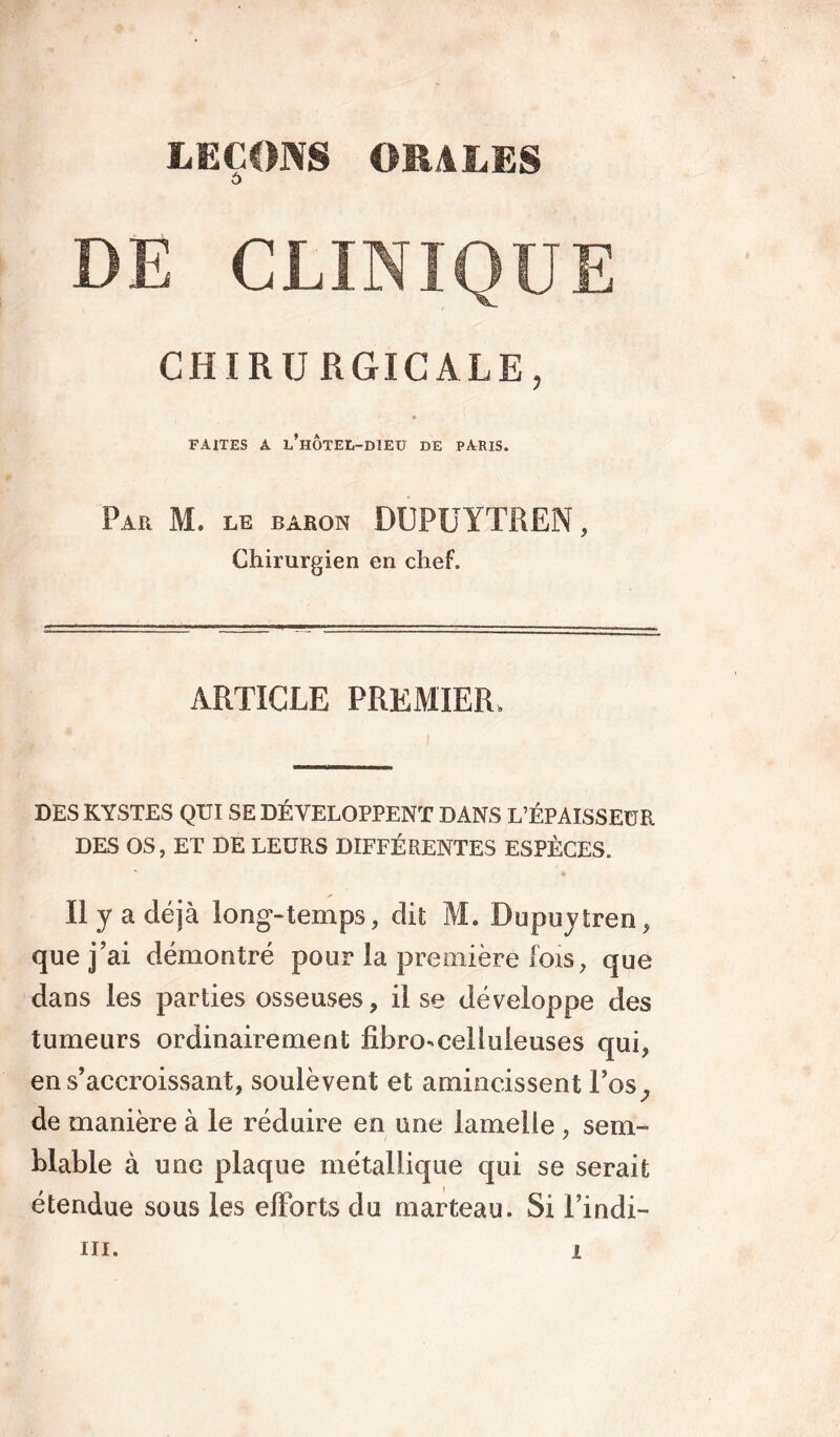 o DE CLINIQUE CHIRURGICALE, FAITES A L HOTEL-DIEU DE PARIS. Par M. le baron DUPUYTREN, Chirurgien en chef. ARTICLE PREMIER, DES KYSTES QUI SE DÉVELOPPENT DANS L’ÉPAISSEUR DES OS, ET DE LEURS DIFFÉRENTES ESPÈCES. s Il y a déjà long-temps, dit M. Dupuytren, que j’ai démontré pour la première lois, que dans les parties osseuses, il se développe des tumeurs ordinairement fibro-celluleuses qui, en s’accroissant, soulèvent et amincissent Los,, de manière à le réduire en une lamelle , sem- blable à une plaque métallique qui se serait étendue sous les efforts du marteau. Si l’indi-