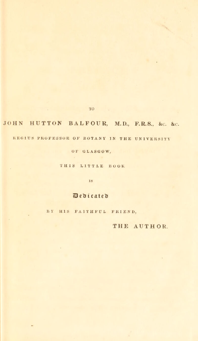 TO JOHN HUTTON BALFOUR. M.D., F.R.S., &c. &c. REGIUS PH OF ESSOR OK BOTANY IN THE UNIVERSITY OK U L A S G 0 W, THIS LITTLE BOOK is SJcDicatcJJ BY HIS FAITHFUL FRIEND, THE AUTHOR.