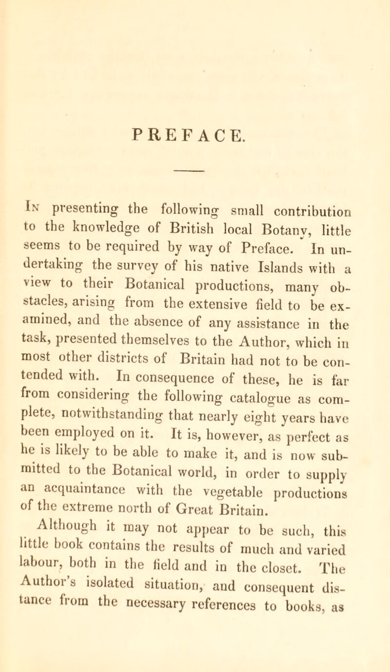 PREFACE. In presenting the following small contribution to the knowledge of British local Botany, little seems to be required by way of Preface.  In un- dertaking the survey of his native Islands with a view to their Botanical productions, many ob- stacles, arising from the extensive field to be ex- amined, and the absence of any assistance in the task, presented themselves to the Author, which in most other districts of Britain had not to be con- tended with. In consequence of these, he is far from considering the following catalogue as com- plete, notwithstanding that nearly eight years have been employed on it. It is, however, as perfect as he is likely to be able to make it, and is now sub- mitted to the Botanical world, in order to supply an acquaintance with the vegetable productions of the extreme north of Great Britain. Although it may not appear to be such, this little book contains the results of much and varied labour, both in the field and in the closet. The Authors isolated situation, and consequent dis- tance from the necessary references to books, as