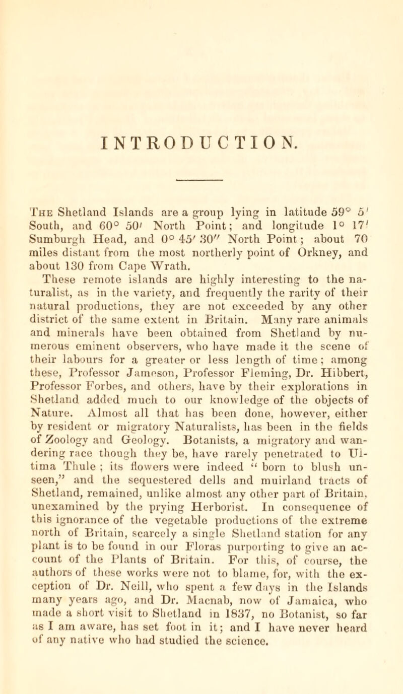 INTRODUCTION. The Shetland Islands are a group lying in latitude 59° 5' South, and 60° 50' North Point; and longitude 1° 17' Sumburgh Head, and 0° 45' 30 North Point; about 70 miles distant from the most northerly point of Orkney, and about 130 from Cape Wrath. These remote islands are highly interesting to the na- turalist, as in the variety, and frequently the rarity of their natural productions, they are not exceeded by any other district of the same extent in Britain. Many rare animals and minerals have been obtained from Shetland by nu- merous eminent observers, who have made it the scene of their labours for a greater or less length of time; among these, Professor Jameson, Professor Fleming, Dr. Hibbert, Professor Forbes, and others, have bv their explorations in Shetland added much to our knowledge of the objects of Nature. Almost all that has been done, however, either by resident or migratory Naturalists, has been in the fields of Zoology and Geology. Botanists, a migratory and wan- dering race though they be, have rarely penetrated to Ul- tima Thule ; its flowers were indeed “ born to blush un- seen,” and the sequestered dells and muirland tracts of Shetland, remained, unlike almost any other part of Britain, unexamined by the prying Herborist. In consequence of this ignorance of the vegetable productions of the extreme north of Britain, scarcely a single Shetland station for any plant is to be found in our Floras purporting to give an ac- count of the Plants of Britain. For this, of course, the authors of these works were not to blame, for, with the ex- ception of Dr. Neill, who spent a few days in the Islands many years ago, and Dr. Macnal), now of Jamaica, who made a short visit to Shetland in 1837, no Botanist, so far as I am aware, has set foot in it; and I have never heard of any native who had studied the science.